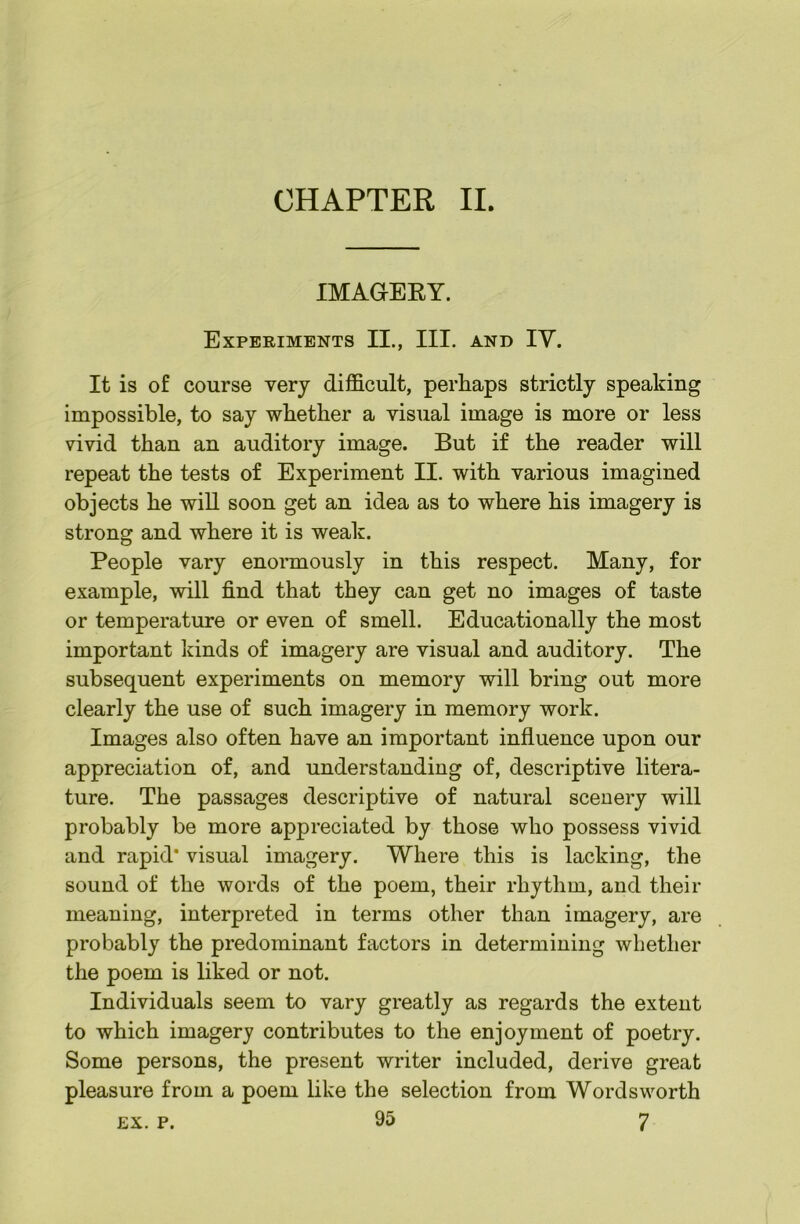 IMAaERY. Experiments IL, III. and IV. It is of course very difficult, perhaps strictly speaking impossible, to say whether a visual image is more or less vivid than an auditory image. But if the reader will repeat the tests of Experiment II. with various imagined objects he will soon get an idea as to where his imagery is strong and where it is weak. People vary enormously in this respect. Many, for example, will find that they can get no images of taste or temperature or even of smell. Educationally the most important kinds of imagery are visual and auditory. The subsequent experiments on memory will bring out more clearly the use of such imagery in memory work. Images also often have an important influence upon our appreciation of, and understanding of, descriptive litera- ture. The passages descriptive of natural scenery will probably be more appreciated by those who possess vivid and rapid* visual imagery. Where this is lacking, the sound of the words of the poem, their rhythm, and their meaning, interpreted in terms other than imagery, are probably the predominant factors in determining whether the poem is liked or not. Individuals seem to vary greatly as regards the extent to which imagery contributes to the enjoyment of poetry. Some persons, the present writer included, derive great pleasure from a poem like the selection from Wordsworth