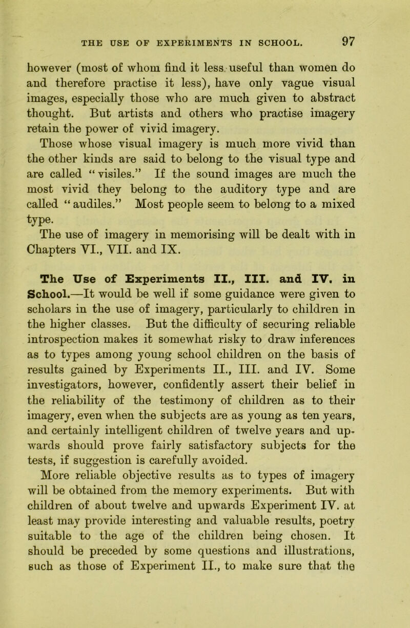 however (most of whom find it less, useful than women do and therefore practise it less), have only vague visual images, especially those who are much given to abstract thought. But artists and others who practise imagery retain the power of vivid imagery. Those whose visual imagery is much more vivid than the other kinds are said to belong to the visual type and are called “ visiles.” If the sound images are much the most vivid they belong to the auditory type and are called “ audiles.” Most people seem to belong to a mixed type. The use of imagery in memorising will be dealt with in Chapters YI., YII. and IX. The Use of Experiments II., III. and IV. in School.—It would be well if some guidance were given to scholars in the use of imagery, particularly to children in the higher classes. But the difiiculty of securing reliable introspection makes it somewhat risky to draw inferences as to types among young school children on the basis of results gained by Experiments II., III. and lY. Some investigators, however, confidently assert their belief in the reliability of the testimony of children as to their imagery, even when the subjects are as young as ten years, and certainly intelligent children of twelve years and up- wards should prove fairly satisfactory subjects for the tests, if suggestion is carefully avoided. More reliable objective results as to types of imagery will be obtained from the memory experiments. But with children of about twelve and upwards Experiment lY. at least may provide interesting and valuable results, poetry suitable to the age of the children being chosen. It should be preceded by some questions and illustrations, such as those of Experiment II., to make sure that the