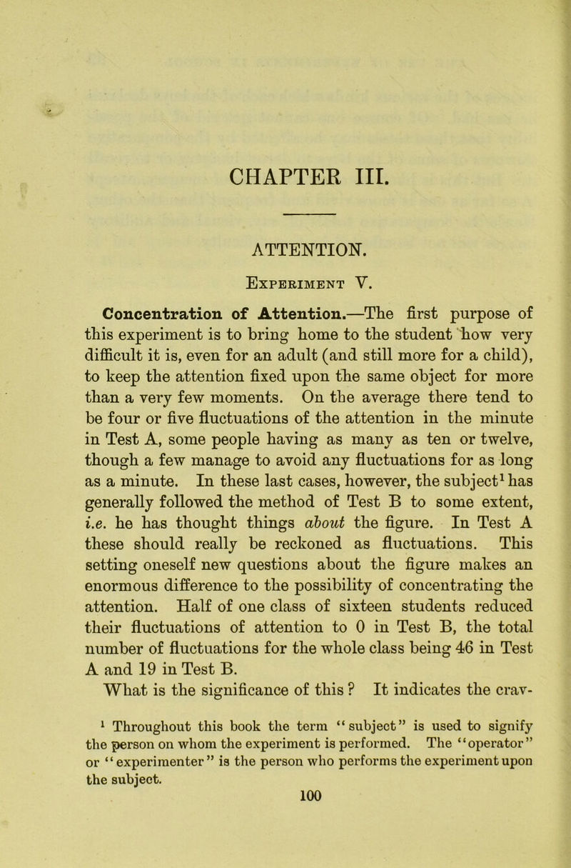 ATTENTION. Experiment V. Concentration of Attention.—The first purpose of this experiment is to bring home to the student how very difficult it is, even for an adult (and still more for a child), to keep the attention fixed upon the same object for more than a very few moments. On the average there tend to be four or five fluctuations of the attention in the minute in Test A, some people having as many as ten or twelve, though a few manage to avoid any fluctuations for as long as a minute. In these last cases, however, the subject^ has generally followed the method of Test B to some extent, i.e. he has thought things about the figure. In Test A these should really be reckoned as fluctuations. This setting oneself new questions about the figure makes an enormous difference to the possibility of concentrating the attention. Half of one class of sixteen students reduced their fluctuations of attention to 0 in Test B, the total number of fluctuations for the whole class being 46 in Test A and 19 in Test B. What is the significance of this ? It indicates the crav- ^ Throughout this book the term “subject” is used to signify the person on whom the experiment is performed. The “operator” or “experimenter” is the person who performs the experiment upon the subject.