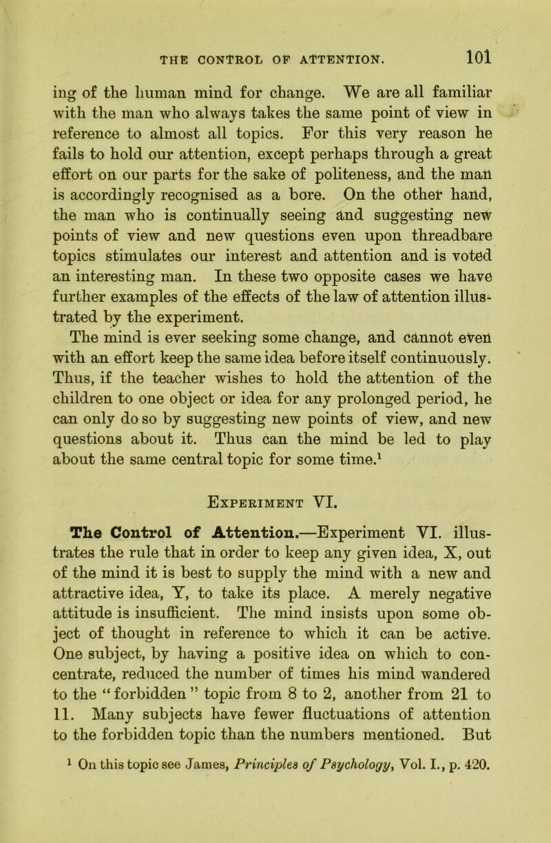 THE CONTROli OE ATTENTION. lOl ing of the human mind for change. We are all familiar with the man who always takes the same point of view in reference to almost all topics. For this very reason he fails to hold our attention, except perhaps through a great effort on our parts for the sake of politeness, and the man is accordingly recognised as a bore. On the otheT hand, the man who is continually seeing and suggesting neW points of view and new questions even upon threadbare topics stimulates our interest and attention and is voted an interesting man. In these two opposite cases we have further examples of the effects of the law of attention illus- trated by the experiment. The mind is ever seeking some change, and cannot eteH with an effort keep the same idea before itself continuously. Thus, if the teacher wishes to hold the attention of the children to one object or idea for any prolonged period, he can only do so by suggesting new points of view, and new questions about it. Thus can the mind be led to play about the same central topic for some time.^ Experiment VI. The Control of Attention.—Experiment VI. illus- trates the rule that in order to keep any given idea, X, out of the mind it is best to supply the mind with a new and attractive idea, T, to take its place. A merely negative attitude is insufficient. The mind insists upon some ob- ject of thought in reference to which it can be active. One subject, by having a positive idea on which to con- centrate, reduced the number of times his mind wandered to the “ forbidden ” topic from 8 to 2, another from 21 to 11. Many subjects have fewer fluctuations of attention to the forbidden topic than the numbers mentioned. But