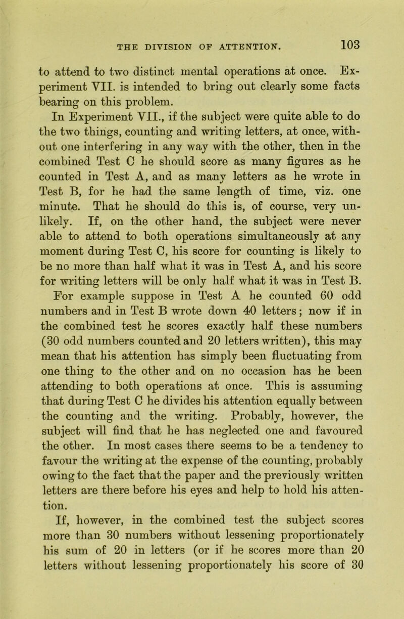 to attend to two distinct mental operations at once. Ex- periment YII. is intended to bring out clearly some facts bearing on this problem. In Experiment YII., if the subject were quite able to do the two things, counting and writing letters, at once, with- out one interfering in any way with the other, then in the combined Test C he should score as many figures as he counted in Test A, and as many letters as he wrote in Test B, for he had the same length of time, viz. one minute. That he should do this is, of course, very un- likely. If, on the other hand, the subject were never able to attend to both operations simultaneously at any moment during Test C, his score for counting is likely to be no more than half what it was in Test A, and his score for writing letters will be only half what it was in Test B. For example suppose in Test A he counted 60 odd numbers and in Test B wrote down 40 letters; now if in the combined test he scores exactly half these numbers (30 odd numbers counted and 20 letters written), this may mean that his attention has simply been fluctuating from one thing to the other and on no occasion has he been attending to both operations at once. This is assuming that during Test C he divides his attention equally between the counting and the writing. Probably, however, the subject will find that he has neglected one and favoured the other. In most cases there seems to be a tendency to favour the writing at the expense of the counting, probably owing to the fact that the paper and the previously written letters are there before his eyes and help to hold his atten- tion. If, however, in the combined test the subject scores more than 30 numbers without lessening proportionately his sum of 20 in letters (or if he scores more than 20 letters without lessening proportionately his score of 30