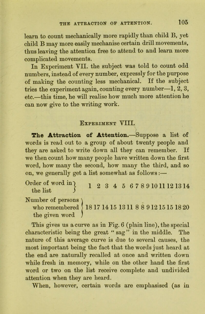 learn to count mechanically more rapidly than child B, yet child B may more easily mechanise certain drill movements, thus leaving the attention free to attend to and learn more complicated movements. In Experiment VII. the subject was told to count odd numbers, instead of every number, expressly for the purpose of making the counting less mechanical. If the subject tries the experiment again, counting every number—I, 2, 3, etc.—this time, he will realise how much more attention he can now give to the writing work. Experiment VIII. \ The Attraction of Attention.—Suppose a list of words is read out to a group of about twenty people and they are asked to write down all they can remember. If we then count how many people have written down the first word, how many the second, how many the third, and so on, we generally get a list somewhat as follows:— Order of word m I j ^ g ^ g 6 7 8 91011121314 the list ) Number of persons \ who remembered 18 17 14 15 13 11 8 8 9 12 1515 18 20 the given word ) This gives us a curve as in Fig. 6 (plain line), the special characteristic being the great “ sag ” in the middle. The nature of this average curve is due to several causes, the most important being the fact that the words just heard at the end are naturally recalled at once and written down while fresh in memory, while on the other hand the first word or two on the list receive complete and undivided attention when they are heard. When, however, certain words are emphasised (as in