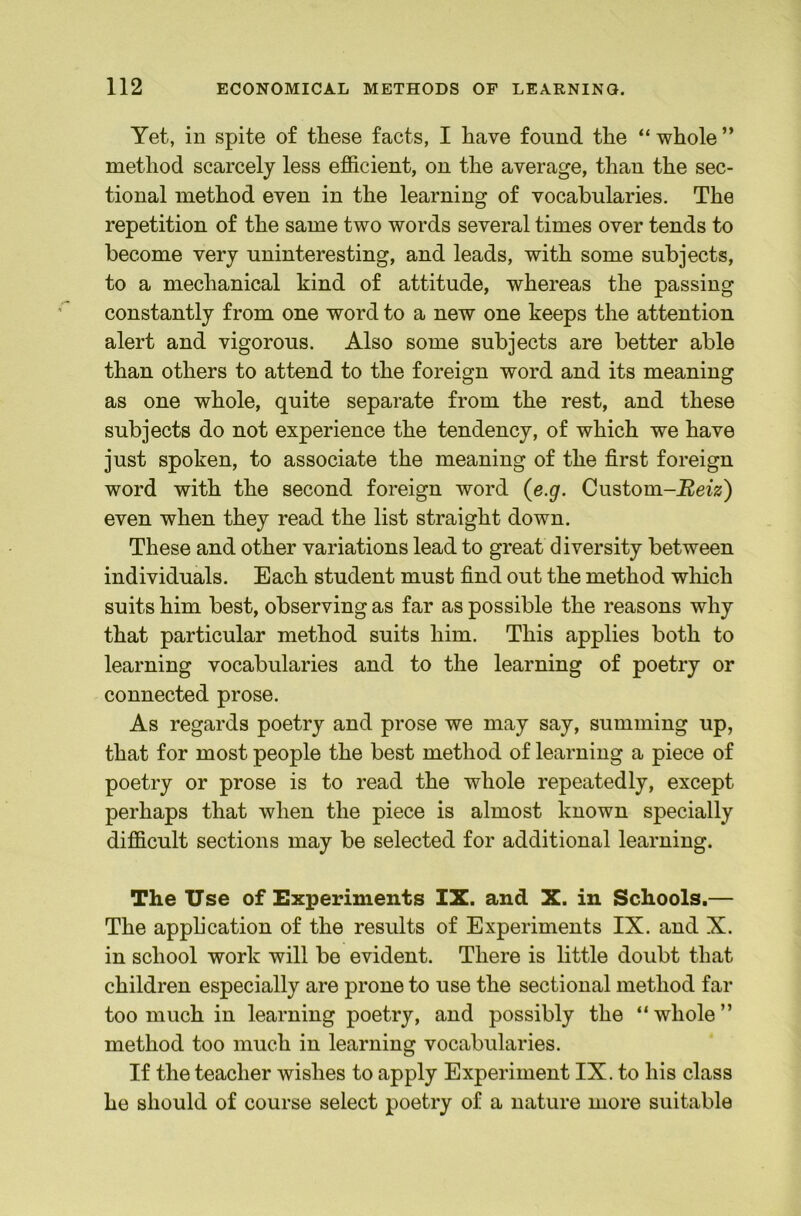 Yet, in spite of these facts, I have found the “ whole ” method scarcely less efficient, on the average, than the sec- tional method even in the learning of vocabularies. The repetition of the same two words several times over tends to become very uninteresting, and leads, with some subjects, to a mechanical kind of attitude, whereas the passing constantly from one word to a new one keeps the attention alert and vigorous. Also some subjects are better able than others to attend to the foreign word and its meaning as one whole, quite separate from the rest, and these subjects do not experience the tendency, of which we have just spoken, to associate the meaning of the first foreign word with the second foreign word (e.g. Cnstom-Beiz) even when they read the list straight down. These and other variations lead to great diversity between individuals. Each student must find out the method wliich suits him best, observing as far as possible the reasons why that particular method suits him. This applies both to learning vocabularies and to the learning of poetry or connected prose. As regards poetry and prose we may say, summing up, that for most people the best method of learning a piece of poetry or prose is to read the whole repeatedly, except perhaps that when the piece is almost known specially difficult sections may be selected for additional learning. The Use of Experiments IX. and X. in Schools.— The apphcation of the results of Experiments IX. and X. in school work will be evident. There is little doubt that children especially are prone to use the sectional method far too much in learning poetry, and possibly the “ whole ” method too much in learning vocabularies. If the teacher wishes to apply Experiment IX. to his class he should of course select poetry of a nature more suitable