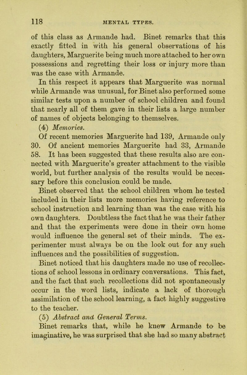 of this class as Armande had. Binet remarks that this exactly fitted in with his general observations of his daughters, Marguerite being much more attached to her own possessions and regretting their loss or injury more than was the case with Armande. In this respect it appears that Marguerite was normal while Armande was unusual, for Binet also performed some similar tests upon a number of school children and found that nearly all of them gave in their lists a large number of names of objects belonging to themselves. (4) Memories. Of recent memories Marguerite had 139, Armande only 30. Of ancient memories Marguerite had 33, Annande 58. It has been suggested that these results also are con- nected with Marguerite’s greater attachment to the visible world, but further analysis of the results would be neces- sary before this conclusion could be made. Binet observed that the school children whom he tested included in their lists more memories having reference to school instruction and learning than was the case with his own daughters. Doubtless the fact that he was their father and that the experiments were done in their own home would influence the general set of their minds. The ex- perimenter must always be on the look out for any such influences and the possibilities of suggestion. Binet noticed that his daughters made no use of recollec- tions of school lessons in ordinary conversations. This fact, and the fact that such recollections did not spontaneously occur in the word lists, indicate a lack of thorough assimilation of the school learning, a fact highly suggestive to the teacher. (5) Abstract and General Terms. Binet remarks that, while he knew Armande to be imaginative, he was surprised that she had so many abstract