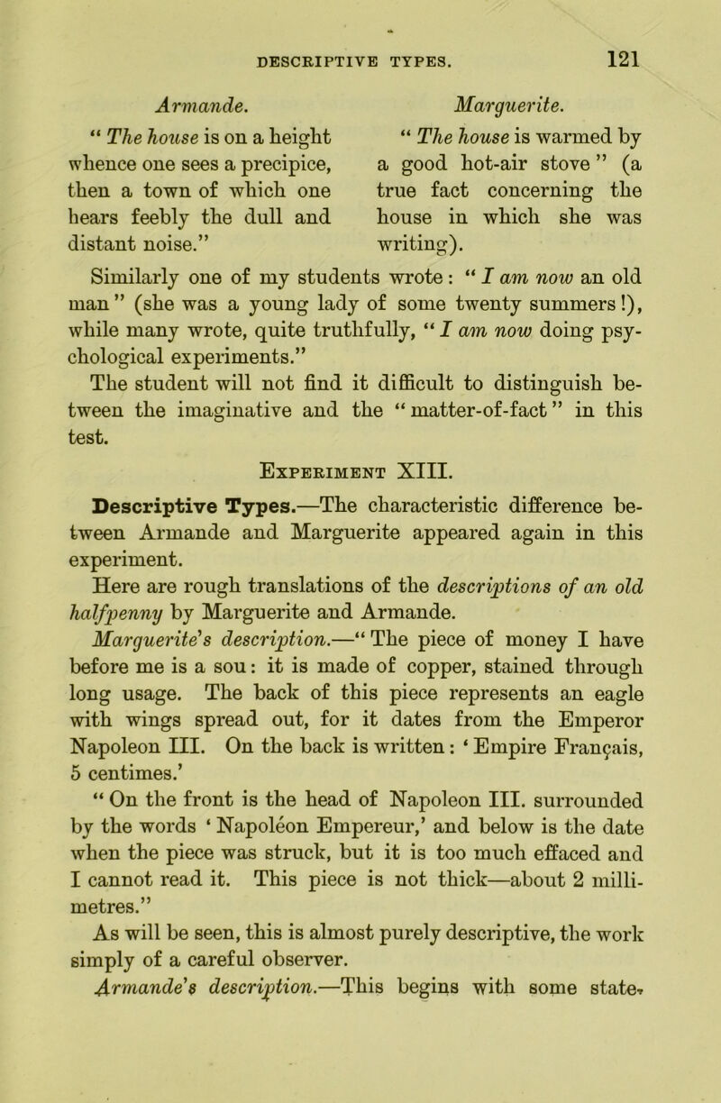 Armande. “ The house is on a height whence one sees a precipice, then a town of which one hears feebly the dull and distant noise.” Marguerite. “ The house is warmed by a good hot-air stove ” (a true fact concerning the house in which she was writing). Similarly one of my students wrote : “ I am now an old man” (she was a young lady of some twenty summers!), while many wrote, quite truthfully, “ I am now doing psy- chological experiments.” The student will not find it difficult to distinguish be- tween the imaginative and the “ matter-of-fact ” in this test. Experiment XIII. Descriptive Types.—The characteristic difference be- tween Armande and Marguerite appeared again in this experiment. Here are rough translations of the descrijptions of an old halfpenny by Marguerite and Armande. Marguerite’s description.—“ The piece of money I have before me is a sou: it is made of copper, stained through long usage. The back of this piece represents an eagle with wings spread out, for it dates from the Emperor Napoleon III. On the back is written: ‘ Empire Fran9ais, 5 centimes.’ “ On the front is the head of Napoleon III. surrounded by the words ‘ Napoleon Empereur,’ and below is the date when the piece was struck, but it is too much effaced and I cannot read it. This piece is not thick—about 2 milli- metres.” As will be seen, this is almost purely descriptive, the work simply of a careful observer. Armande’s description.—This begins with some state-r