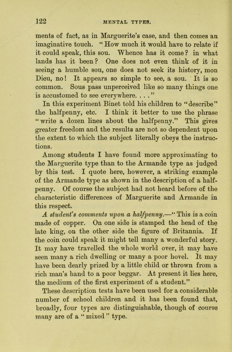 ments of fact, as in Marguerite’s case, and then comes an imaginative touch. “ How much it would have to relate if it could speak, this sou. Whence has it come ? in what lands has it been? One does not even think of it in seeing a humble sou, one does not seek its history, mon Dieu, no! It appears so simple to see, a sou. ' It is so common. Sous pass unperceived like so many things one is accustomed to see everywhere. ...” In this experiment Binet told his children to “describe” the halfpenny, etc. I think it better to use the phrase “write a dozen lines about the halfpenny.” This gives greater freedom and the results are not so dependent upon the extent to which the subject literally obeys the instruc- tions. Among students I have found more approximating to the Marguerite type than to the Armande type as judged by this test. I quote here, however, a striking example of the Armande type as shown in the description of a half- penny. Of course the subject had not heard before of the characteristic differences of Marguerite and Armande in this respect. A student’s comments upon a halfpenny.—“ This is a coin made of copper. On one side is stamped the head of the late king, on the other side the figure of Britannia. If the coin could speak it might tell many a wonderful story. It may have travelled the whole world over, it may have seen many a rich dwelling or many a poor hovel. It may have been dearly prized by a little child or thrown from a rich man’s hand to a poor beggar. At present it lies here, the medium of the first experiment of a student.” These description tests have been used for a considerable number of school children and it has been found that, broadly, four types are distinguishable, though of course many are of a “ mixed ” type.