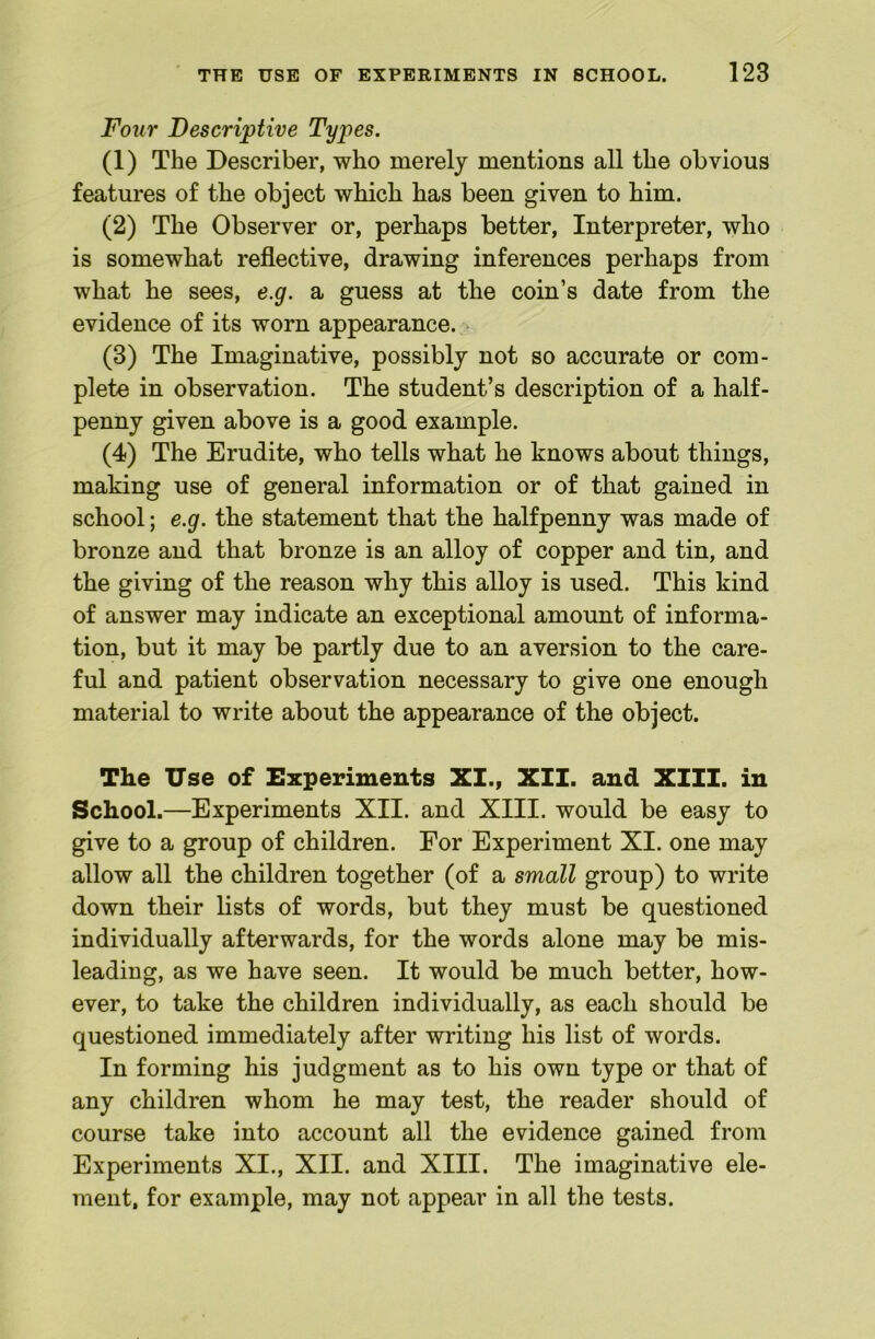 Four Descriptive Types. (1) The Describe!’, who merely mentions all the obvious features of the object which has been given to him. (2) The Observer or, perhaps better. Interpreter, who is somewhat reflective, drawing inferences perhaps from what he sees, e.g. a guess at the coin’s date from the evidence of its worn appearance. (3) The Imaginative, possibly not so accurate or com- plete in observation. The student’s description of a half- penny given above is a good example. (4) The Erudite, who tells what he knows about things, making use of general information or of that gained in school; e.g. the statement that the halfpenny was made of bronze and that bronze is an alloy of copper and tin, and the giving of the reason why this alloy is used. This kind of answer may indicate an exceptional amount of informa- tion, but it may be partly due to an aversion to the care- ful and patient observation necessary to give one enough material to write about the appearance of the object. The Use of Experiments XI., XII. and XIII. in School.—Experiments XII. and XIII. would be easy to give to a group of children. For Experiment XI. one may allow all the children together (of a small group) to write down their lists of words, but they must be questioned individually afterwards, for the words alone may be mis- leading, as we have seen. It would be much better, how- ever, to take the children individually, as each should be questioned immediately after writing his list of words. In forming his judgment as to his own type or that of any children whom he may test, the reader should of course take into account all the evidence gained from Experiments XI., XII. and XIII. The imaginative ele- ment, for example, may not appear in all the tests.