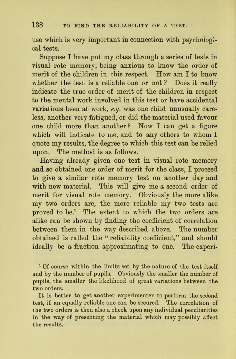 use which is very important in connection with psychologi- cal tests. Suppose I have put my class through a series of tests in visual rote memory, being anxious to know the order of merit of the children in this respect. How am I to know whether the test is a reliable one or not ? Does it really indicate the true order of merit of the children in respect to the mental work involved in this test or have accidental variations been at work, e.g. was one child unusually care- less, another very fatigued, or did the material used favour one child more than another? How I can get a figure which will indicate to me, and to any others to whom I quote my results, the degree to which this test can be relied upon. The method is as follows. Having already given one test in visual rote memory and so obtained one order of merit for the class, I proceed to give a similar rote memory test on another day and with new material. This will give me a second order of merit for visual rote memory. Obviously the more alike my two orders are, the more reliable my two tests are proved to be.^ The extent to which the two orders are alike can be shown by finding the coefiicient of correlation between them in the way described above. The number obtained is called the “ reliability coefficient,” and should ideally be a fraction approximating to one. The experi- ^ Of course within the limits set by the nature of the test itself and by the number of pupils. Obviously the smaller the number of pupils, the smaller the likelihood of great variations between the two orders. It is better to get another experimenter to perform the secbnd test, if an equally reliable one can be secured. The correlation of ihe two orders is then also a check upon any individual peculiarities in the way of presenting the material which may possibly affect the results.