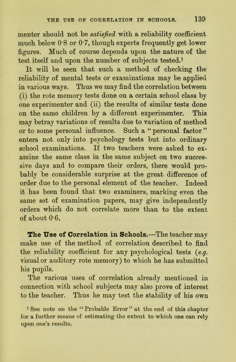 menter should not be satisfied with a reliability coefficient much below 0 8 or O'7, though experts frequently get lower figures. Much of course depends upon the nature of the test itself and upon the number of subjects tested.^ It will be seen that such a method of checking the reliability of mental tests or examinations may be applied in various ways. Thus we may find the correlation between (i) the rote memory tests done on a certain school class by one experimenter and (ii) the results of similar tests done on the same children by a different experimenter. This may betray variations of results due to variation of method or to some personal influence. Such a “ personal factor ” enters not only into psychology tests but into ordinary school examinations. If two teachers were asked to ex- amine the same class in the same subject on two succes- sive days and to compare their orders, there would pro- bably be considerable surprise at the great difference of order due to the personal element of the teacher. Indeed it has been found that two examiners, marking even the same set of examination papers, may give independently orders which do not correlate more than to the extent of about 0'6. The Use of Correlation in Schools.—The teacher may make use of the method of correlation described to find the reliability coefficient for any psychological tests {e.g. visual or auditory rote memory) to which he has submitted his pupils. The various uses of correlation already mentioned in connection with school subjects may also prove of interest to the teacher. Thus he may test the stability of his own ^ See note on the “Probable Error” at the end of this chapter for a further means of estimating the extent to which one can rely upon one’s results.