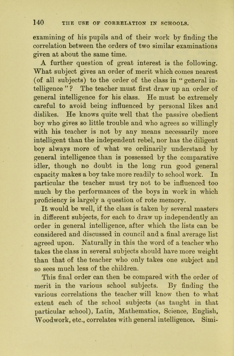 examining of his pupils and of their work bj finding the correlation between the orders of two similar examinations given at about the same time. A further question of great interest is the following. What subject gives an order of merit which comes nearest (of all subjects) to the order of the class in “ general in- telligence ” ? The teacher must first draw up an order of general intelligence for his class. He must be extremely careful to avoid being influenced by personal likes and dislikes. He knows quite well that the passive obedient boy who gives so little trouble and who agrees so willingly with his teacher is not by any means necessarily more intelligent than the independent rebel, nor has the diligent boy always more of what we ordinarily understand by general intelligence than is possessed by the comparative idler, though no doubt in the long run good general capacity makes a boy take more readily to school work. In particular the teacher must try not to be influenced too much by the performances of the boys in work in which proficiency is largely a question of rote memory. It would be well, if the class is taken by several masters in different subjects, for each to draw up independently an order in general intelligence, after which the lists can be considered and discussed in council and a final average list agreed upon. Naturally in this the word of a teacher who takes the class in several subjects should have more weight than that of the teacher who only takes one subject and so sees much less of the children. This final order can then be compared with the order of merit in the various school subjects. By finding the various correlations the teacher will know then to what extent each of the school subjects (as taught in that particular school), Latin, Mathematics, Science, English, Woodwork, etc., correlates with general intelligence. Simi-