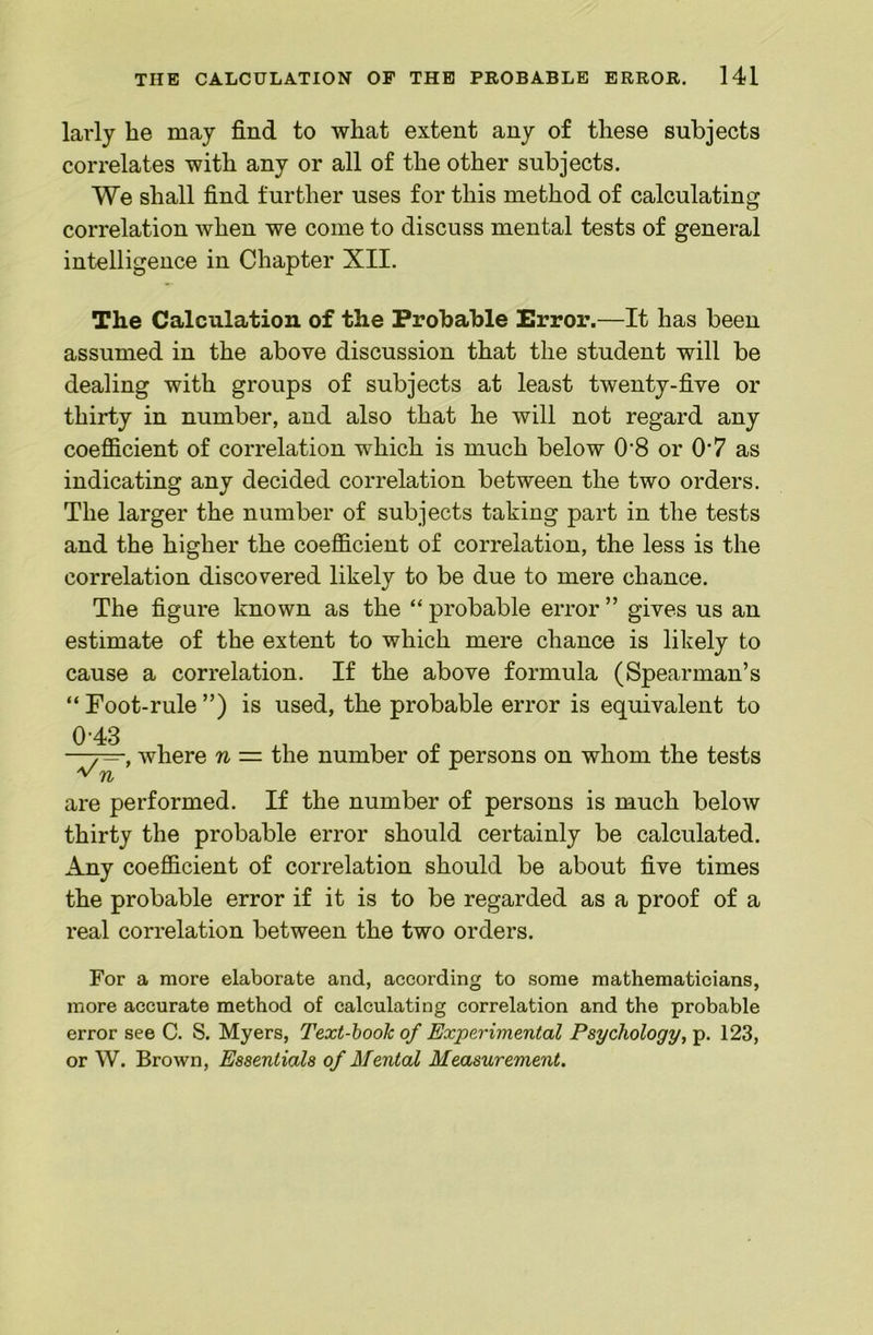 larly he may find to what extent any of these subjects correlates with any or all of the other subjects. We shall find further uses for this method of calculating correlation when we come to discuss mental tests of general intelligence in Chapter XII. The Calculation of the Probable Error.—It has been assumed in the above discussion that the student will be dealing with groups of subjects at least twenty-five or thirty in number, and also that he will not regard any coefficient of correlation which is much below 0‘8 or 0*7 as indicating any decided correlation between the two orders. The larger the number of subjects taking part in the tests and the higher the coefficient of correlation, the less is the correlation discovered likely to be due to mere chance. The figure known as the “ probable error ” gives us an estimate of the extent to which mere chance is likely to cause a correlation. If the above formula (Spearman’s “ Foot-rule ”) is used, the probable error is equivalent to ^ f—, where n = the number of persons on whom the tests V are performed. If the number of persons is much below thirty the probable error should certainly be calculated. Any coefficient of correlation should be about five times the probable error if it is to be regarded as a proof of a real correlation between the two orders. For a more elaborate and, according to some mathematicians, more accurate method of calculating correlation and the probable error see C. S. Myers, Text-hook of Experimental Psychology, p. 123, or W. Brown, Essentials of Mental Measurement.