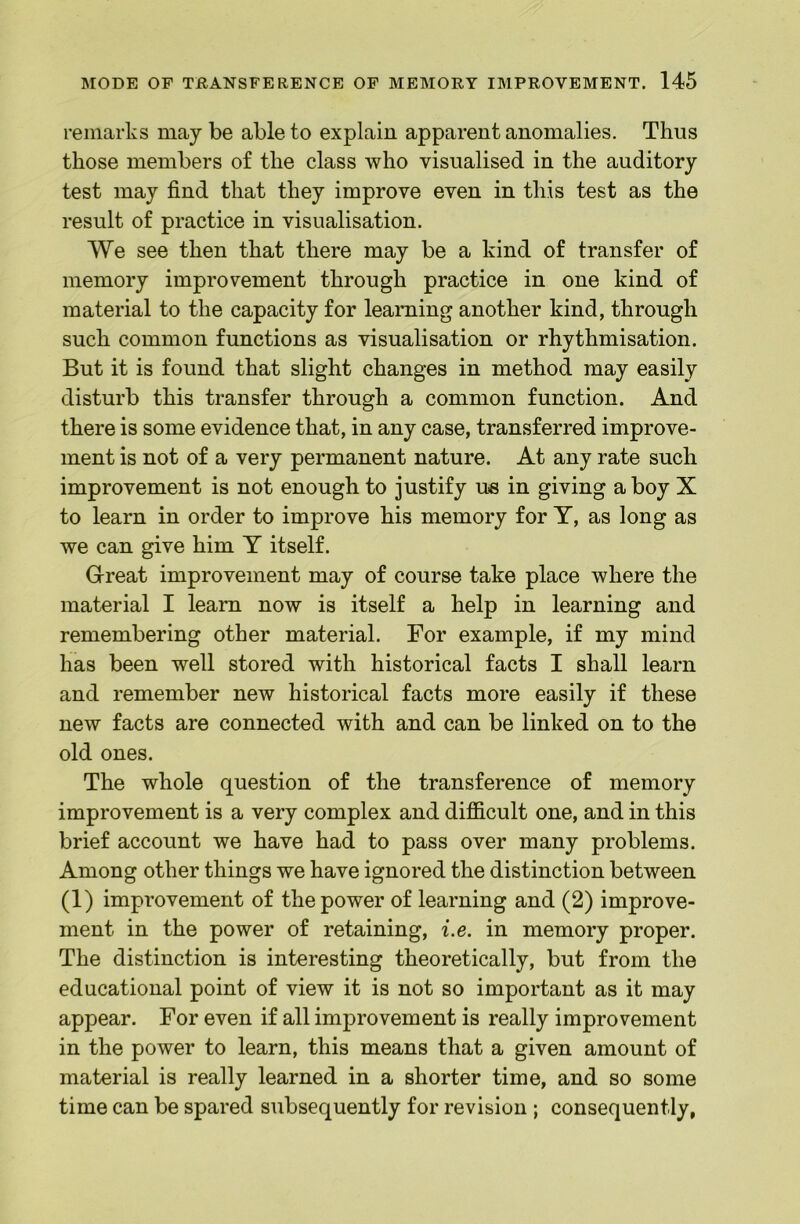 remarks may be able to explain apparent anomalies. Thus those members of the class who visualised in the auditory test may find that they improve even in this test as the result of practice in visualisation. We see then that there may be a kind of transfer of memory improvement through practice in one kind of material to the capacity for learning another kind, through such common functions as visualisation or rhythmisation. But it is found that slight changes in method may easily disturb this transfer through a common function. And there is some evidence that, in any case, transferred improve- ment is not of a very permanent nature. At any rate such improvement is not enough to justify ue in giving a boy X to learn in order to improve his memory for T, as long as we can give him Y itself. Great improvement may of course take place where the material I learn now is itself a help in learning and remembering other material. For example, if my mind has been well stored with historical facts I shall learn and remember new historical facts more easily if these new facts are connected with and can be linked on to the old ones. The whole question of the transference of memory improvement is a very complex and difiicult one, and in this brief account we have had to pass over many problems. Among other things we have ignored the distinction between (1) improvement of the power of learning and (2) improve- ment in the power of retaining, i.e. in memory proper. The distinction is interesting theoretically, but from the educational point of view it is not so important as it may appear. For even if all improvement is really improvement in the power to learn, this means that a given amount of material is really learned in a shorter time, and so some time can be spared subsequently for revision ; consequently,