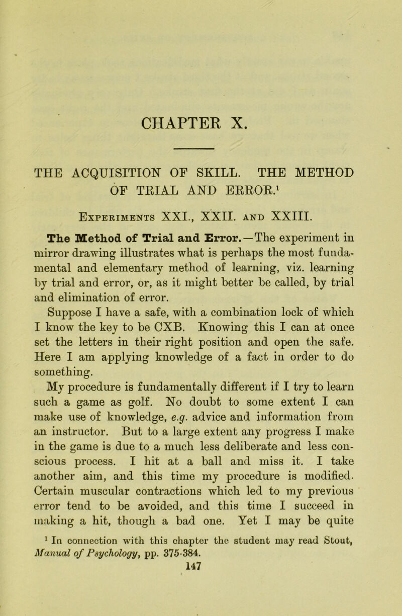THE ACQUISITION OF SKILL. THE METHOD OF TRIAL AND ERROR.' Experiments XXI., XXII. and XXIII. The Method of Trial and Error.—The experiment in mirror drawing illustrates what is perhaps the most funda- mental and elementary method of learning, viz. learning by trial and error, or, as it might better be called, by trial and elimination of error. Suppose I have a safe, with a combination lock of which I know the key to be CXB. Knowing this I can at once set the letters in their right position and open the safe. Here I am applying knowledge of a fact in order to do something. My procedure is fundamentally different if I try to learn such a game as golf. No doubt to some extent I can make use of knowledge, e.g. advice and information from an instructor. But to a large extent any progress I make in the game is due to a much less deliberate and less con- scious process. I hit at a ball and miss it. I take another aim, and this time my procedure is modified. Certain muscular contractions which led to my previous error tend to be avoided, and this time I succeed in making a hit, though a bad one. Yet I may be quite ^ In connection with this chapter the student may read Stout, Manual of Psychologyy pp. 375-384.