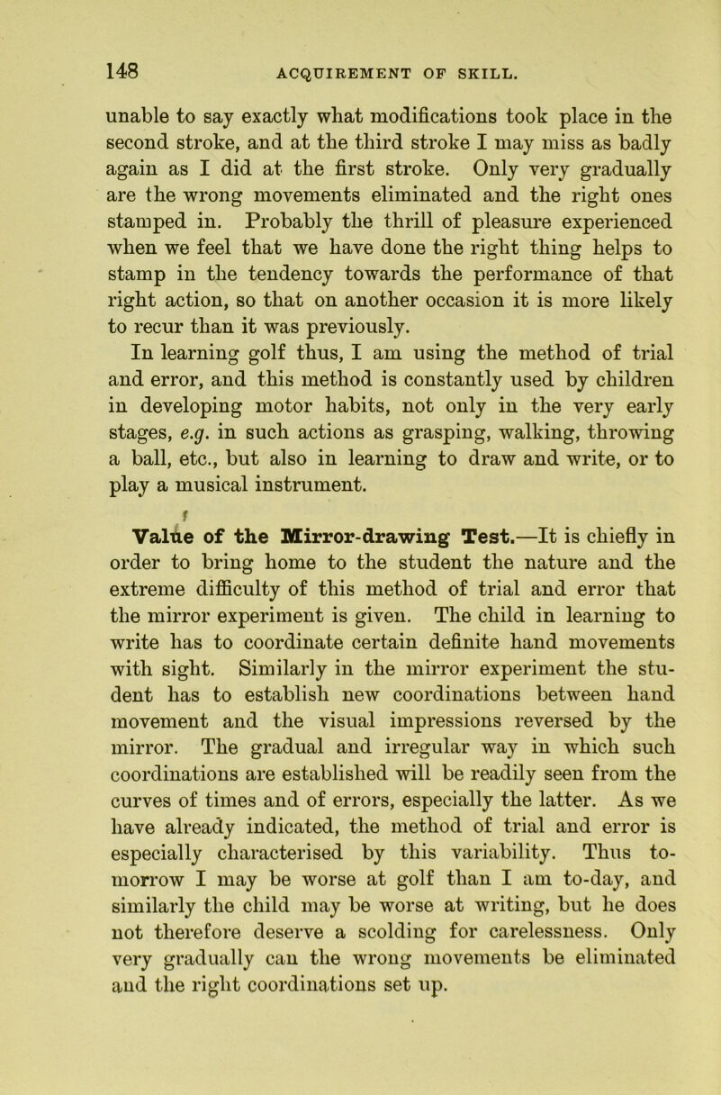 ACQUIREMENT OF SKILL. unable to say exactly what modifications took place in the second stroke, and at the third stroke I may miss as badly again as I did at the first stroke. Only very gradually are the wrong movements eliminated and the right ones stamped in. Probably the thrill of pleasm'e experienced when we feel that we have done the right thing helps to stamp in the tendency towards the performance of that right action, so that on another occasion it is more likely to recur than it was previously. In learning golf thus, I am using the method of trial and error, and this method is constantly used by children in developing motor habits, not only in the very early stages, e.g. in such actions as grasping, walking, throwing a ball, etc., but also in learning to draw and write, or to play a musical instrument. f Valtie of the Mirror-drawing Test.—It is chiefly in order to bring home to the student the nature and the extreme difficulty of this method of trial and error that the mirror experiment is given. The child in learning to write has to coordinate certain definite hand movements with sight. Similarly in the mirror experiment the stu- dent has to establish new coordinations between hand movement and the visual impressions reversed by the mirror. The gradual and irregular way in which such coordinations are established will be readily seen from the curves of times and of errors, especially the latter. As we have already indicated, the method of trial and error is especially characterised by this variability. Thus to- morrow I may be worse at golf than I am to-day, and similarly the child may be worse at writing, but he does not therefore deserve a scolding for carelessness. Only very gradually can the wrong movements be eliminated and the right coordinations set up.