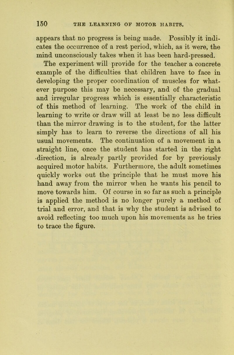 appears that no progress is being made. Possibly it indi- cates the occurrence of a rest period, which, as it were, the mind unconsciously takes when it has been hard-pressed. The experiment will provide for the teacher a concrete example of the difficulties that children have to face in developing the proper coordination of muscles for what- ever purpose this may be necessary, and of the gradual and irregular progress which is essentially characteristic of this method of learning. The work of the child in learning to write or draw will at least be no less difficult than the mirror drawing is to the student, for the latter simply has to learn to reverse the directions of all his usual movements. The continuation of a movement in a straight line, once the student has started in the right •direction, is already partly provided for by previously acquired motor habits. Furthermore, the adult sometimes quickly works out the principle that he must move his hand away from the mirror when he wants his pencil to move towards him. Of course in so far as such a principle is applied the method is no longer purely a method of trial and error, and that is why the student is advised to avoid reflecting too much upon his movements as he tries to trace the figure.