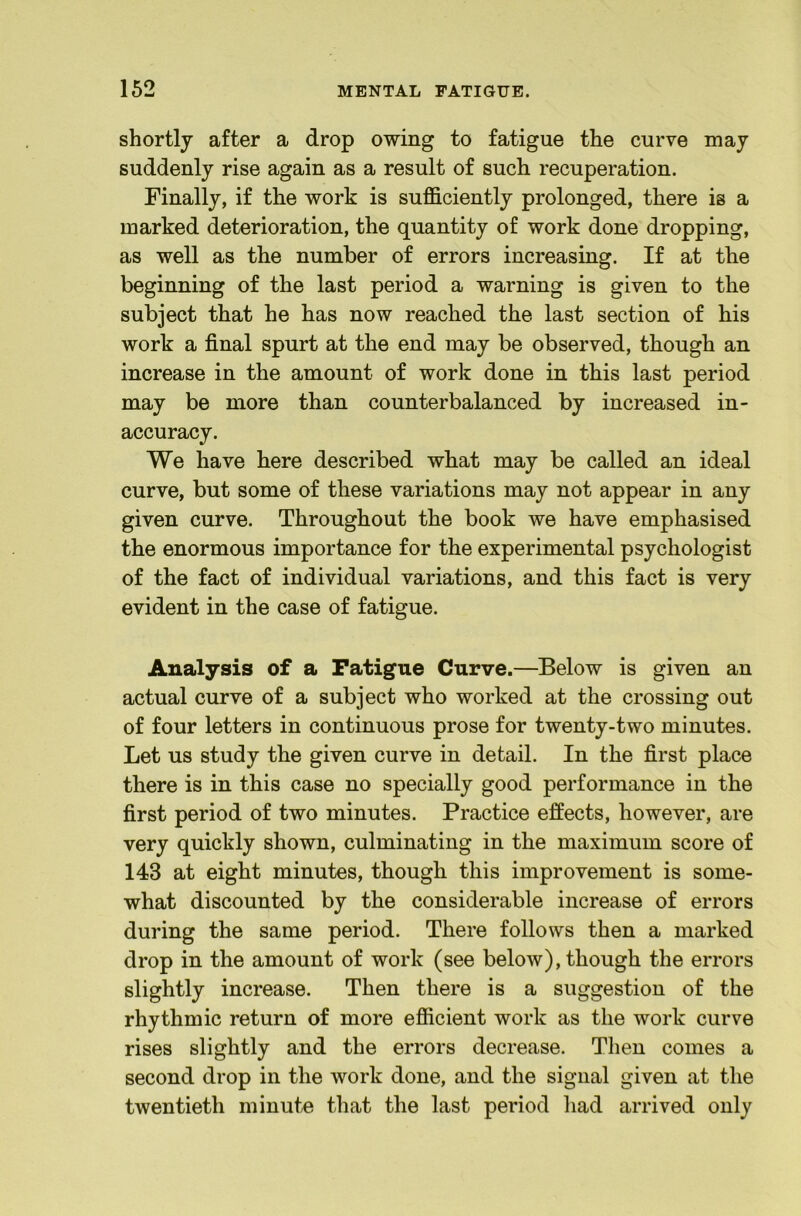 shortly after a drop owing to fatigue the curve may suddenly rise again as a result of such recuperation. Finally, if the work is sufficiently prolonged, there is a marked deterioration, the quantity of work done dropping, as well as the number of errors increasing. If at the beginning of the last period a warning is given to the subject that he has now reached the last section of his work a final spurt at the end may be observed, though an increase in the amount of work done in this last period may be more than counterbalanced by increased in- accuracy. We have here described what may be called an ideal curve, but some of these variations may not appear in any given curve. Throughout the book we have emphasised the enormous importance for the experimental psychologist of the fact of individual variations, and this fact is very evident in the case of fatigue. Analysis of a Fatigue Curve.—Below is given an actual curve of a subject who worked at the crossing out of four letters in continuous prose for twenty-two minutes. Let us study the given curve in detail. In the first place there is in this case no specially good performance in the first period of two minutes. Practice effects, however, are very quickly shown, culminating in the maximum score of 143 at eight minutes, though this improvement is some- what discounted by the considerable increase of errors during the same period. There follows then a marked drop in the amount of work (see below), though the errors slightly increase. Then there is a suggestion of the rhythmic return of more efficient work as the work curve rises slightly and the errors decrease. Then comes a second drop in the work done, and the signal given at the twentieth minute that the last period had arrived only