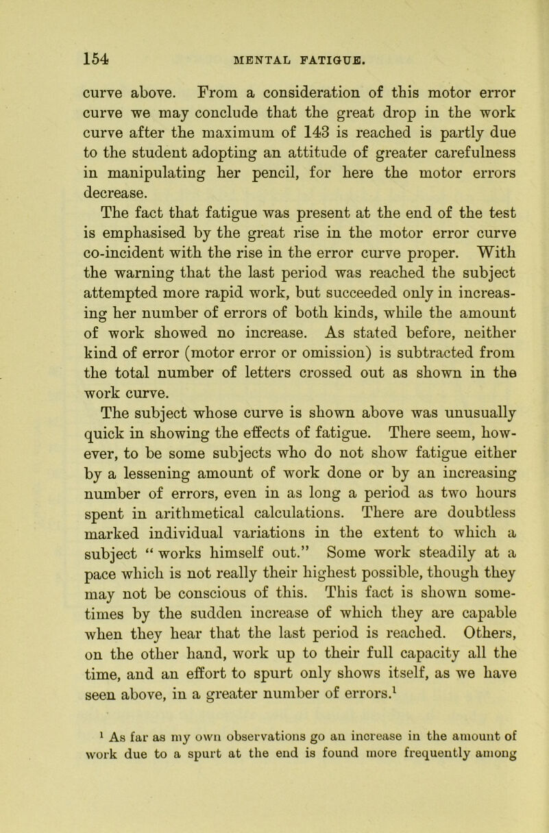 curve above. From a consideration of this motor error curve we may conclude that the great drop in the work curve after the maximum of 143 is reached is partly due to the student adopting an attitude of greater carefulness in manipulating her pencil, for here the motor errors decrease. The fact that fatigue was present at the end of the test is emphasised by the great rise in the motor error curve co-incident with the rise in the error curve proper. With the warning that the last period was reached the subject attempted more rapid work, but succeeded only in increas- ing her number of errors of both kinds, while the amount of work showed no increase. As stated before, neither kind of error (motor error or omission) is subtracted from the total number of letters crossed out as shown in the work curve. The subject whose curve is shown above was unusually quick in showing the effects of fatigue. There seem, how- ever, to be some subjects who do not show fatigue either by a lessening amount of work done or by an increasing number of errors, even in as long a period as two hours spent in arithmetical calculations. There are doubtless marked individual variations in the extent to which a subject “ works himself out.” Some work steadily at a pace which is not really their highest possible, though they may not be conscious of this. This fact is shown some- times by the sudden increase of which they are capable when they hear that the last period is reached. Others, on the other hand, work up to their full capacity all the time, and an effort to spurt only shows itself, as we have seen above, in a greater number of errors.^ 1 As far as my own observations go an increase in the amount of work due to a spurt at the end is found more frequently among