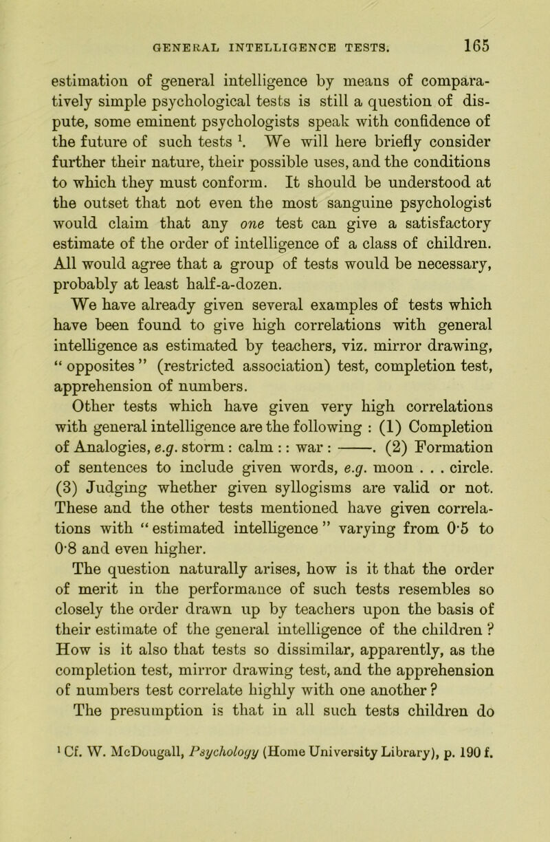 estimation of general intelligence by means of compara- tively simple psychological tests is still a question of dis- pute, some eminent psychologists speak with confidence of the future of such tests ^ We will here briefly consider further their nature, their possible uses, and the conditions to which they must conform. It should be understood at the outset that not even the most sanguine psychologist would claim that any one test can give a satisfactory estimate of the order of intelligence of a class of children. All would agree that a group of tests would be necessary, probably at least half-a-dozen. We have already given several examples of tests which have been found to give high correlations with general intelligence as estimated by teachers, viz. mirror drawing, “ opposites ” (restricted association) test, completion test, apprehension of numbers. Other tests which have given very high correlations with general intelligence are the following : (1) Completion of Analogies, e.g. storm: calm :: war : . (2) Formation of sentences to include given words, e.g. moon . . . circle. (3) Judging whether given syllogisms are valid or not. These and the other tests mentioned have given correla- tions with “ estimated intelligence ” varying from 0‘5 to 0’8 and even higher. The question naturally arises, how is it that the order of merit in the performance of such tests resembles so closely the order drawn up by teachers upon the basis of their estimate of the general intelligence of the children ? How is it also that tests so dissimilar, apparently, as the completion test, mirror drawing test, and the apprehension of numbers test correlate highly with one another? The presumption is that in all such tests children do ' Cf. W. McDougall, Psycholoyy (Home University Library), p. 190 f.