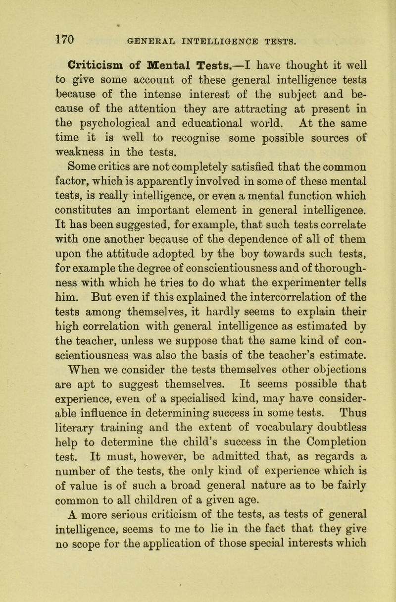 Criticism of SHental Tests.—I have thought it well to give some account of these general intelligence tests because of the intense interest of the subject and be- cause of the attention they are attracting at present in the psychological and educational world. At the same time it is well to recognise some possible sources of weakness in the tests. Some critics are not completely satisfied that the common factor, which is apparently involved in some of these mental tests, is really intelligence, or even a mental function which constitutes an important element in general intelligence. It has been suggested, for example, that such tests correlate with one another because of the dependence of all of them upon the attitude adopted by the boy towards such tests, for example the degree of conscientiousness and of thorough- ness with which he tries to do what the experimenter tells him. But even if this explained the intercorrelation of the tests among themselves, it hardly seems to explain their high correlation with general intelligence as estimated by the teacher, unless we suppose that the same kind of con- scientiousness was also the basis of the teacher’s estimate. When we consider the tests themselves other objections are apt to suggest themselves. It seems possible that experience, even of a specialised kind, may have consider- able influence in determining success in some tests. Thus literary training and the extent of vocabulary doubtless help to determine the child’s success in the Completion test. It must, however, be admitted that, as regards a number of the tests, the only kind of experience which is of value is of such a broad general nature as to be fairly common to all children of a given age. A more serious criticism of the tests, as tests of general intelligence, seems to me to lie in the fact that they give no scope for the application of those special interests which