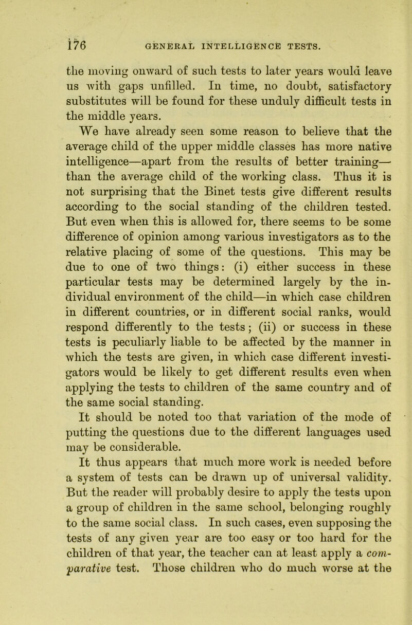 the moviug onward of such tests to later years would leave us Avith gaps unfilled. In time, no doubt, satisfactory substitutes will be found for these unduly difficult tests in the middle years. We have already seen some reason to believe that the average child of the upper middle classes has more native intelligence—apart from the results of better training— than the average child of the working class. Thus it is not surprising that the Binet tests give different results according to the social standing of the children tested. But even when this is allowed for, there seems to be some difference of opinion among various investigators as to the relative placing of some of the questions. This may be due to one of two things: (i) either success in these particular tests may be determined largely by the in- dividual environment of the child—in which case children in different countries, or in different social ranks, would respond differently to the tests; (ii) or success in these tests is peculiarly liable to be affected by the manner in which the tests are given, in which case different investi- gators would be likely to get different results even when applying the tests to children of the same country and of the same social standing. It should be noted too that variation of the mode of putting the questions due to the different languages used may be considerable. It thus appears that much more work is needed before a system of tests can be drawn up of universal validity. But the reader will probably desire to apply the tests upon a group of children in the same school, belonging roughly to the same social class. In such cases, even supposing the tests of any given year are too easy or too hard for the children of that year, the teacher can at least apply a com- j)arative test. Those children who do much worse at the