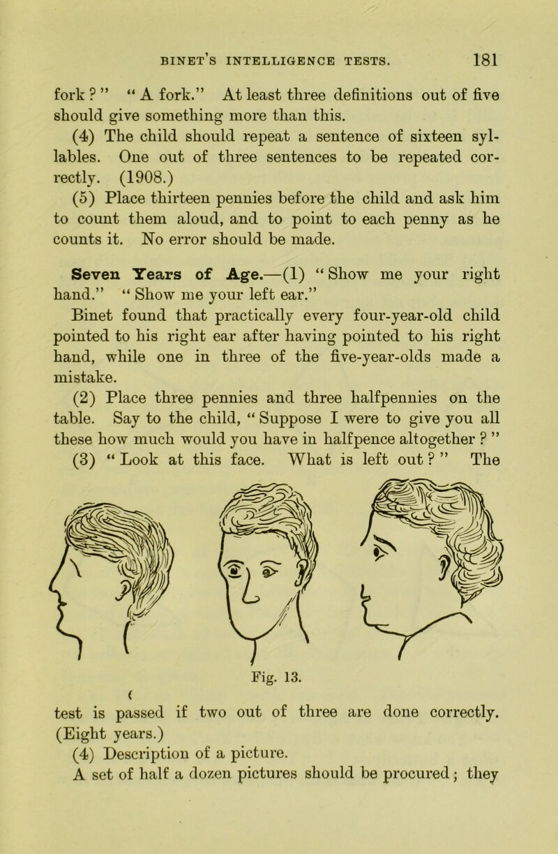 fork ? ” “A fork.” At least three definitions out of five should give something more than this. (4) The child should repeat a sentence of sixteen syl- lables. One out of three sentences to be repeated cor- rectly. (1908.) (5) Place thirteen pennies before the child and ask him to count them aloud, and to point to each penny as he counts it. No error should be made. Seven Tears of Age.—(1) “ Show me your right hand.” “ Show me your left ear.” Binet found that practically every four-year-old child pointed to his right ear after having pointed to his right hand, while one in three of the five-year-olds made a mistake. (2) Place three pennies and three halfpennies on the table. Say to the child, “ Suppose I were to give you all these how much would you have in halfpence altogether ? ” (3) “ Look at this face. What is left out ? ” The test is passed if two out of three are done correctly. (Eight years.) (4) Description of a picture. A set of half a dozen pictures should be procured; they