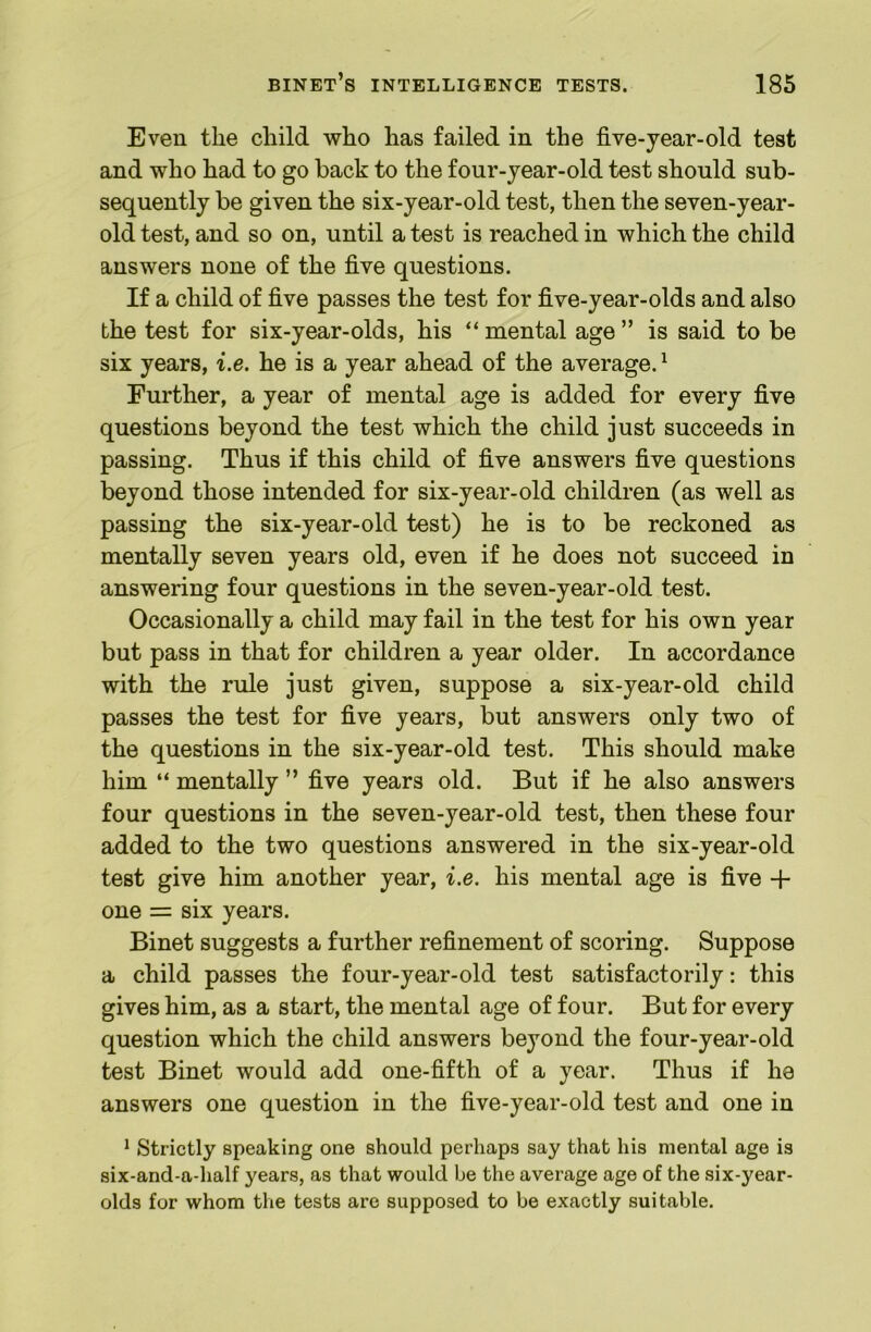 Even the child who has failed in the five-jear-old test and who had to go back to the four-year-old test should sub- sequently be given the six-year-old test, then the seven-year- old test, and so on, until a test is reached in which the child answers none of the five questions. If a child of five passes the test for five-year-olds and also the test for six-year-olds, his “ mental age ” is said to be six years, i.e. he is a year ahead of the average. ^ Further, a year of mental age is added for every five questions beyond the test which the child just succeeds in passing. Thus if this child of five answers five questions beyond those intended for six-year-old children (as well as passing the six-year-old test) he is to be reckoned as mentally seven years old, even if he does not succeed in answering four questions in the seven-year-old test. Occasionally a child may fail in the test for his own year but pass in that for children a year older. In accordance with the rule just given, suppose a six-year-old child passes the test for five years, but answers only two of the questions in the six-year-old test. This should make him “ mentally ” five years old. But if he also answers four questions in the seven-year-old test, then these four added to the two questions answered in the six-year-old test give him another year, i.e. his mental age is five + one = six years. Binet suggests a further refinement of scoring. Suppose a child passes the four-year-old test satisfactorily: this gives him, as a start, the mental age of four. But for every question which the child answers beyond the four-year-old test Binet would add one-fifth of a year. Thus if he answers one question in the five-year-old test and one in ^ Strictly speaking one should perhaps say that his mental age is six-and-a-half years, as that would be the average age of the six-year- olds for whom the tests are supposed to be exactly suitable.