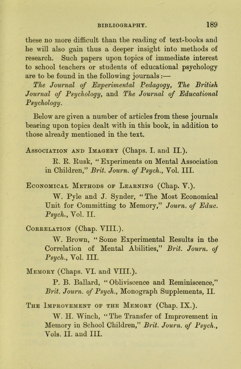 these no more difficult than the reading of text-books and he will also gain thus a deeper insight into methods of research. Such papers upon topics of immediate interest to school teachers or students of educational psychology are to be found in the following journals:— The Journal of Experimental Pedagogy, The British Journal of Psychology, and The Journal of Educational Psychology. Below are given a number of articles from these journals bearing upon topics dealt with in this book, in addition to those already mentioned in the text. Association and Imagery (Chaps. I. and II.). E. R. Rusk, “ Experiments on Mental Association in Children,” Brit. Journ. of Psych., Yol. III. Economical Methods op Learning (Chap. V.). W. Pyle and J. Synder, “ The Most Economical Unit for Committing to Memory,” Journ. of Educ. Psych., Yol, II. Correlation (Chap. YIII.). W. Brown, “ Some Experimental Results in the Correlation of Mental Abilities,” Brit. Journ. of Psych., Yol. III. Memory (Chaps. YI. and YIII.). P. B. Ballard, “ Obliviscence and Reminiscence,” Brit. Journ. of Psych., Monograph Supplements, II. The Improvement op the Memory (Chap. IX.). W. H. Winch, “ The Transfer of Improvement in Memory in School Children,” Brit. Journ. of Psych., Yols. II. and III.