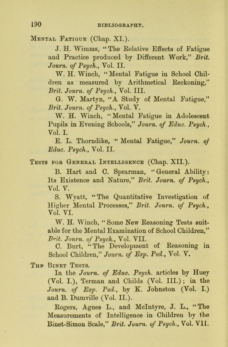 Mental Fatigue (Chap. XI,). J. H. Wimms, “ The Relative Effects of Fatigue and Practice produced by Different Work,” Brit. Journ. of Psych., Yol. II. W. H. Winch, “ Mental Fatigue in School Chil- dren as measured by Arithmetical Reckoning,” Brit. Journ. of Psych., Yol, III. Gr. W. Martyn, “A Study of Mental Fatigue,” Brit. Journ. of Psych., Yol. Y. W. H. Winch, “ Mental Fatigue in Adolescent Pupils in Evening Schools,” Journ. of Educ. Psych., Yol. I. E. L. Thorndike, “ Mental Fatigue,” Journ. of Educ. Psych., Yol. II. Tests for G-eneral Intelligence (Chap. XII.). B. Hart and C. Spearman, “ General Ability: Its Existence and Nature,” Brit. Journ. of Psych., Yol. Y. S. Wyatt, “ The Quantitative Investigation of Higher Mental Processes,” Brit. Journ. of Psych., Yol. YI. W. H. Winch, “ Some New Reasoning Tests suit- able for the Mental Examination of School Children,” Brit. Journ. of Psych., Yol. YII. C. Burt, ‘‘The Development of Reasoning in School Children,” Journ. of Exp. Ped., Yol. Y. Thf Binet Tests. In the Journ. of Educ. Psych, articles by Huey (Yol. I.), Terman and Childs (Yol. III.) ; in the Journ. of Exp. Ped., by K. Johnston (Yol. I.) and B. Dumville (Yol. II.). Rogers, Agnes L., and McIntyre, J. L., “ The Measurements of Intelligence in Children by the Binet-Simon Scale,” Brit. Journ. of Psych., Yol. YII.