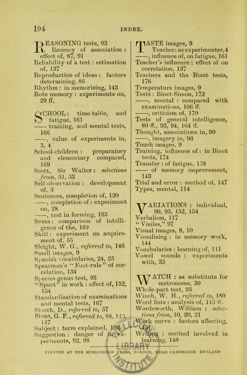 EASONING tests, 93 X Recency of association ; effect of, 87, 91 Reliability of a test : estimation of, 137 Reproduction of ideas : factors determining, 86 Pvhythm : in memorising, 143 Rote memory : experiments on, 29 flf. SCHOOL: time-table, and fatigue, 161 training, and mental tests, 166 , value of experiments in, 3, 4 School-children : preparatory and elementary compared, 169 Scott, Sir Walter; selections from, 51, 53 Self-observation ; development of, 3 Taste images, 9 Teacher: as experimenter,4 , influence of, on fatigue, 161 Teacher’s influence ; effect of on correlation, 137 Teachers and the Binet tests, 176 Temperature images, 9 Tests : Binet-Simon, 172 , mental : compared with examinations, 166 ff. , criticism of, 170 Tests of general intelligence, 80 ff., 93, 94, 164 ff. Thought, associations in, 90 , imagery in, 96 Touch images, 9 Training, influence of : in Binet tests, 174 Transfer : of fatigue, 158 of memory improvement, 143 Trial and error : method of, 147 Ty'^pes, mental, 114 Sentences, completion of, 120 , completion of : experiment on, 28 , test in forming, 165 Sexes: comparison of intelli- gence of the, 169 Shill : experiment on acquire- ment of. 55 Sleight, W. G., referred to, 146 Smell images, 9 S|ianish vocabularies, 24, 25 Spearman’s “Foot-rule” of cor- relation, 134 Species-genus test, 93 “Spurt” in work : effect of, 152, 154 Standardisation of examinations and mental tests, 167 Starch, D., referred to, 57 Stout, G. F., referred to, 88, Ml, M7 . Subject: term explained, V danger of hi^x- peri -riments, 92, 98 / learning, L 1—LIBRARY—f— nilNTED AT Tim UU KU NO'ttJN I'RKSS, KOXTON, C.- VARIATIONS : individual, 90, 95, 152, 154 Verbalism, 117 “ Visiles,” 97 Visual images, 8, 10 Visualising : in memory work, 144 Vocabularies : learning of. 111 Vowel sounds : experiments with, 33 WATCH : as substitute for metronome, 30 Whole-part test, 93 Winch, W. H., referred to, 180 Woi’d lists : analysis of, 115 If. Wordsworth, William : selec- tions from, 10, 20, 21 AVork curve : factors aifecting, Wnt^i^Tg : method involved in learning, 148 AMHRinCK KNOLAND