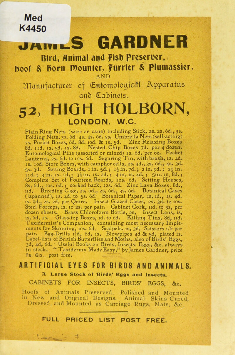 Med K4450 JHIUbS GARDNER Bird, Animal and fish Preserixr, hoof St Born mourner, furrier St piumassier AND manufacturer of €«4omologictfl Apparatus anb Cabinets. 52, HIGH HOLBORN, LONDON. W.C. Plain Ring Nets (wire or cane) including Stick, 2s. 2s. 6d., 3s. Folding Nets, 3s. 6d. 4s, 4s. 6d. 5s, Umbrella Nets (self-acting) 7s. Pocket Boxes, 6d. 8d. tod. & is, sd. Zinc Relaxing Boxes 8d. xid. is, 5d. is. 8d. Nested Chip Boxes 7d. per 4 dozen. Entomological Pins (assorted or mixed) is. 6d, per oZ. Pocket Lanterns, 2s. 6d. to 10s. 6d. Sugaring Tin, with brush, is. 4d. is. lod. Store Boxes, with camphor cells, 2s. 3d., 3s. 6d., 4s. 3d. 5s. 3d. Setting Boards, 1 in. 5d.; i^in.7d.; 2 in. 9d.; 25 in. lid.; 3 in. is. id.; 3^in. is. 2d.; 4 in. is. 4d. ; 5m. is. 8d.; Complete Set of Fourteen Boards, 10s. 6d. Setting Houses, 8s, 6d., 10s. 6d.; corked back, 12s. 6d. Zinc Lava Boxes, 8d., iid. Breeding Cage, 2s. od., 2s, 6d., 3s. 6d. Botanical Cases (japanned), is. 4d. to 5s. 6d. Botanical Paper, is, id., is. 4d. is. 9d., 2s. 2d. per Quire. Insect Glazed Cases, 2s. 3d. to 10s. Steel Forceps, is. to 2s. per pair. Cabinet Cork, nd. to 3s, per dozen sheets. Brass Chloroform Bottle, 2s, Insect Lens, is, is, 6d, 2s. Glass-top Boxes, id. to 6d. Killing Tins, 8d, nd. Taxidermist’s Companion, containing most necessary Imple- ments for Skinning, 10s. 6d. Scalpels, is, 3d, Scissors 1/6 per pair. Egg-Drills ihd, 6d, is. Blowpipes 4d & 5d, plated is. Label-lists of British Butterflies and Moths, also of Birds’ Eggs, 3d, 4d, 6d, Useful Books on Birds, Insects, Eggs, &c. always instock. ft Taxidermy Made Easy,” by James Gardner, price Is. 6d., post free, . ARTIFICIAL EYES FOR BIRDS ANDANIMALS. A Large Stock of Birds’ Eggs and Insects. CABINETS FOR INSECTS, BIRDS’ EGGS, &c. Hoofs of Animals Preserved. Polished and Mounted in New and Original Designs. Animal Skins Cured, Dressed, and Mounted as Carriage Rugs, Mats, &e. FULL PRICED LIST POST FREE.