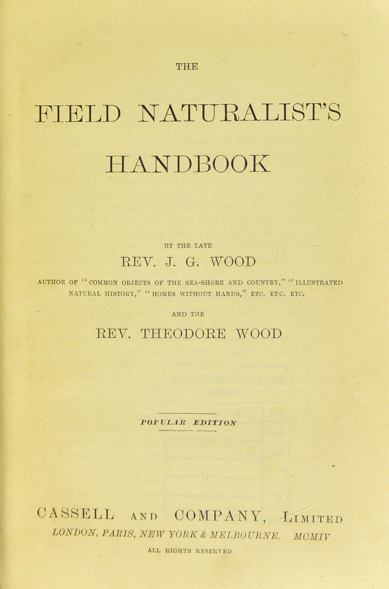 FIELD NATURALIST'S HANDBOOK BY THE LATE REY. J. G. WOOD AUTHOR OP “COMMON OBJECTS OB’ THE SEA-SHORE AND COUNTRY,” “ILLUSTRATED NATURAL HISTORY,” “ HOMES WITHOUT HANDS,” ETC. ETC. ETC. AND THE REY THEODORE WOOD PQJ'VhAJt EDITION CASSELL an p COMPANY, Limited LONDON, PARIS, NEW YORK & MELBOURNE. MGMLV ALL RIGHTS RESERVED