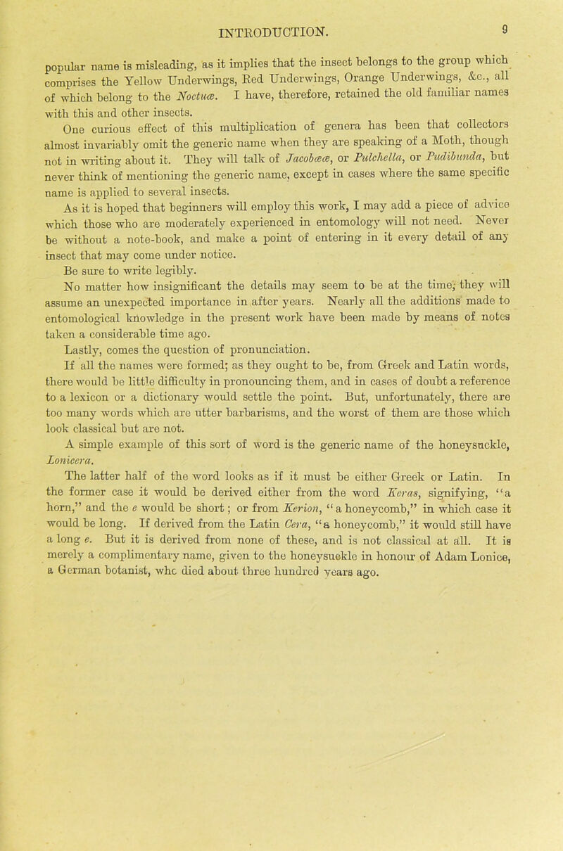 INTRODUCTION. popular name is misleading, as it implies that the insect belongs to the group which comprises the Yellow Underwings, Red Underwings, Orange Underwings, &c., all of which belong to the Noctuce. I have, therefore, retained the old familiar names with this and other insects. One curious effect of this multiplication of genera has been that collectors almost invariably omit the generic name when they are speaking of a Moth, though not in writing about it. They will talk of J(icob(C(B) or Pulchella, or Pudibuuda, but never think of mentioning the generic name, except in cases where the same specific name is applied to several insects. As it is hoped that beginners will employ this work, I may add a piece of advice which those who are moderately experienced in entomology will not need. Never be without a note-hook, and make a point of entering in it every detail of any insect that may come under notice. Be sure to write legibly. No matter how insignificant the details may seem to be at the time,- they will assume an unexpected importance in after years. Nearly all the additions made to entomological knowledge in the present work have been made by means of notes taken a considerable time ago. Lastly, comes the question of pronunciation. If all the names were formed; as they ought to be, from Greek and Latin words, there -would be little difficulty in pronouncing them, and in cases of doubt a reference to a lexicon or a dictionary would settle the point. But, unfortunately, there are too many words which are utter barbarisms, and the worst of them are those which look classical but are not. A simple example of this sort of word is the generic name of the honeysuckle, Ionicera. The latter half of the word looks as if it must be either Greek or Latin. In the former case it would be derived either from the word Eeras, signifying, “a horn,” and the e would be short; or from Kerion, “a honeycomb,” in which case it would be long. If derived from the Latin Cera, “a honeycomb,” it would still have a long e. But it is derived from none of these, and is not classical at aH. It is merely a complimentary name, given to the honeysuckle in honour of Adam Lonice, a German botanist, who died about three hundred years ago.