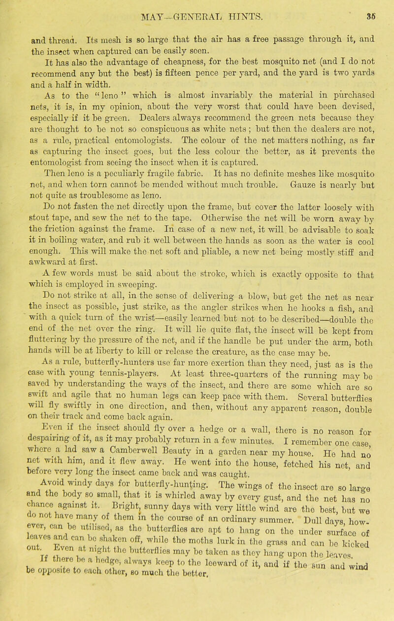 MAY—GENERAL HINTS. 36 and thread. Its mesh is so large that the air has a free passage through it, and the insect when captured can be easily seen. It has also the advantage of cheapness, for the best mosquito net (and I do not recommend any but the best) is fifteen pence per yard, and the yard is two yards and a half in width. As to the “leno” which is almost invariably the material in purchased nets, it is, in my opinion, about the very worst that could have been devised, especially if it be green. Dealers always recommend the green nets because they are thought to be not so conspicuous as white nets ; but then the dealers are not, as a rule, practical entomologists. The colour of the net matters nothing, as far as capturing the insect goes, but the less colour the better, as it prevents the entomologist from seeing the insect when it is captured. Then leno is a peculiarly fragile fabric. It has no definite meshes like mosquito net, and when torn cannot be mended without much trouble. Gauze is nearly but not quite as troublesome as leno. Do not fasten the net directly upon the frame, but cover the latter loosely with stout tape, and sew the net to the tape. Otherwise the net will be worn away by the friction against the frame. In case of a new net, it will be advisable to soak it in boiling water, and rub it well between the hands as soon as the water is cool enough. This will make the net soft and pliable, a new net being mostly stiff and awkward at first. A few words must be said about the stroke, which is exactly opposite to that which is employed in sweeping. Do not strike at all, in the sense of delivering a blow, but get the net as near the insect as possible, just strike, as the angler strikes when ho hooks a fish, and with a quick turn of the wrist—easily learned but not to be described—double the end of the net over the ring. It will lie quite flat, the insect will be kept from fluttering by the pressure of the net, and if the handle be put under the arm, both hands will be at liberty to kill or release the creature, as the case may be. As a rule, butterfly-hunters use far more exertion than they need, just as is the case with young tennis-players. At least three-quarters of the running may be saved by understanding the ways of the insect, and there are some which are so swift and agile that no human legs can keep pace with them. Several butterflies will fly swiftly in one direction, and then, without any apparent reason, double on their track and come back again. Even if the insect should fly over a hedge or a wall, there is no reason for despairing of it, as it may probably return in a few minutes. I remember one case where a lad saw a Camberwell Beauty in a garden near my house. Ho had no net with him, and it flew away. He went into the house, fetched his net, and before very long the insect came back and was caught. Avoid windy days for butterfly-hunting. The wings of the insect are so large and tho body so small, that it is whirled away by every gust, and the net has no chance against it. Bright, sunny days with very little wind are the best, but we o not havc man>’ of them Jn the course of an ordinary summer. Dull days how- ever, can be utilised, as the butterflies are apt to bang on the under surface of leaves and can be shaken off, while the moths lurk in the grass and can bo kicked out. Even at night tho butterflies may be taken as they hang upon the leaves If there be a hedge, always keep to the leeward of it, and if the sun and wind be opposite to each other, so much the better.