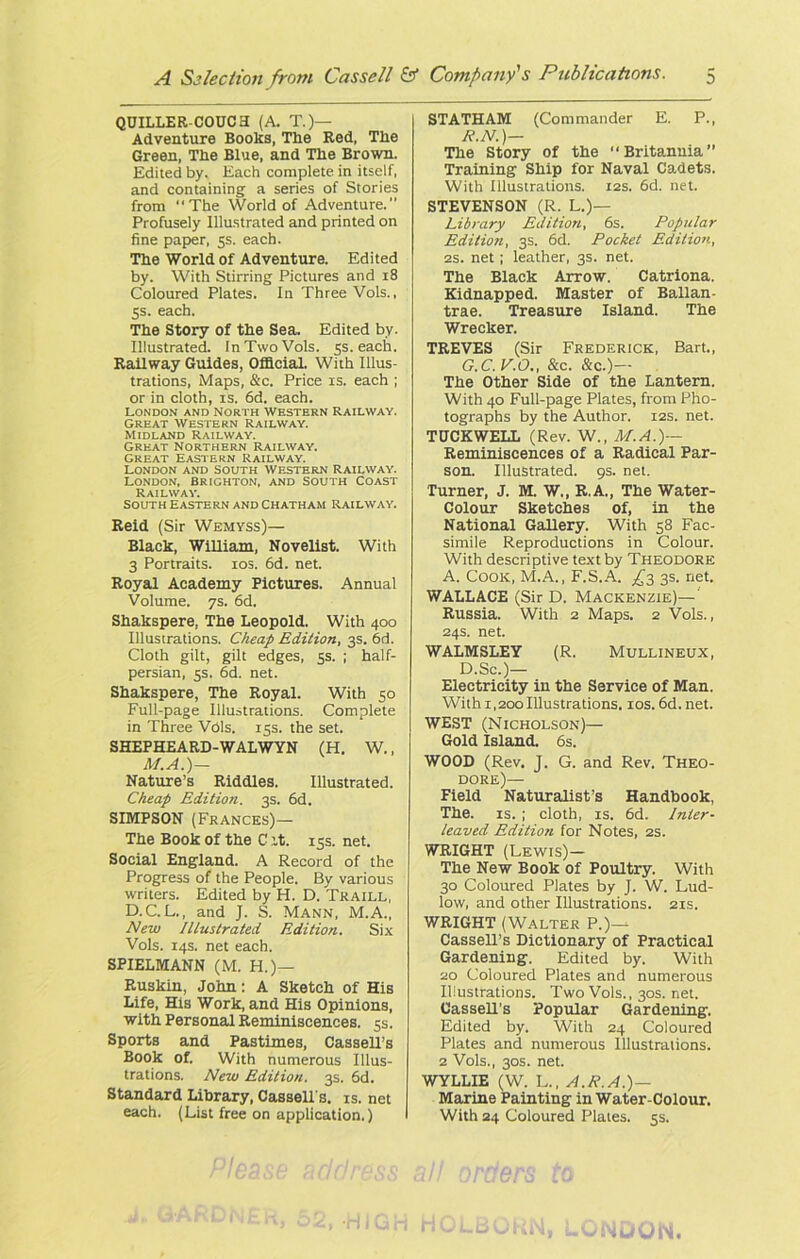 QUILLER-COUCH (A. T.)— Adventure Books, The Red, The Green, The Blue, and The Brown. Edited by. Each complete in itself, and containing a series of Stories from The World of Adventure.” Profusely Illustrated and printed on fine paper, 5s. each. The World of Adventure. Edited by. With Stirring Pictures and 18 Coloured Plates. In Three Vols., 5s. each. The Story of the Sea. Edited by. Illustrated. In Two Vols. 5s. each. Railway Guides, Official. With Illus- trations, Maps, &c. Price is. each ; or in cloth, is. 6d. each. London and North Western Railway. Great Western Railway. Midland Railway. Great Northern railway, great Eastern Railway. London and south Western Railway. London, Brighton, and South Coast Railway. South eastern and Chatham Railway. Reid (Sir Wemyss)— Black, William, Novelist. With 3 Portraits. 10s. 6d. net. Royal Academy Pictures. Annual Volume. 7s. 6d. Shakspere, The Leopold. With 400 Illustrations. Cheap Edition, 3s. 6d. Cloth gilt, gilt edges, 5s. ; half- persian, 5s, 6d. net. Shakspere, The Royal. With 50 Full-page Illustrations. Complete in Three Vdls. 15s. the set. SHEPHEARD-WALWYN (H, W., M.A.)— Nature’s Riddles. Illustrated. Cheap Edition. 3s. 6d. SIMPSON (Frances)— The Book of the C it. 15s. net. Social England. A Record of the Progress of the People. By various writers. Edited by H. D. Traill, D.C. L., and J. S. Mann, M.A., New Illustrated Edition. Six Vols. 14s. net each. SPIELMANN (M. H.)— Ruskin, John: A Sketch of His Life, His Work, and His Opinions, with Personal Reminiscences. 5s. Sports and Pastimes, Cassell’s Book of. With numerous Illus- trations. New Edition. 3s. 6d. Standard Library, Cassell's, is. net each. (List free on application,) STATHAM (Commander E. P., R.N.)— The Story of the Britannia” Training Ship for Naval Cadets. With Illustrations. 12s. 6d. net. STEVENSON (R. L.)— Library Edition, 6s. Popular Edition, 3s. 6d. Pocket Edition, 2S. net ; leather, 3s. net. The Black Arrow. Catriona. Kidnapped. Master of Ballan- trae. Treasure Island. The Wrecker. TREVES (Sir Frederick, Bart., G.C. V.O., &c. &c.)— The Other Side of the Lantern. With 40 Full-page Plates, from Pho- tographs by the Author. 12s. net. TUCKWELL (Rev. W., M.A.)— Reminiscences of a Radical Par- son. Illustrated. 9s. net. Turner, J. M. W., R.A., The Water- Colour Sketches of, in the National Gallery. With 58 Fac- simile Reproductions in Colour. With descriptive text by Theodore A. Cook, M.A., F.S.A. ^3 3s. net. WALLACE (Sir D. Mackenzie)— Russia. With 2 Maps. 2 Vols., 24s. net. WALMSLEY (R. Mullineux, D.Sc.)— Electricity in the Service of Man. With 1,200 Illustrations. 10s. 6d. net. WEST (Nicholson)— Gold Island. 6s. WOOD (Rev. J. G. and Rev. Theo- dore)— Field Naturalist’s Handbook, The. is. ; cloth, is. 6d. Inter- leaved Edition for Notes, 2s. WRIGHT (Lewis)— The New Book of Poultry. With 30 Coloured Plates by J. W. Lud- low, and other Illustrations. 21s. WRIGHT (Walter P.)—^ Cassell’s Dictionary of Practical Gardening. Edited by. With 20 Coloured Plates and numerous Illustrations. Two Vols., 30s. net. Cassell’s Popular Gardening. Edited by. With 24 Coloured Plates and numerous Illustrations. 2 Vols., 30s. net. WYLLIE (W. L., A.R.A.)— Marine Painting in Water-Colour. With 24 Coloured Plates. 5s.