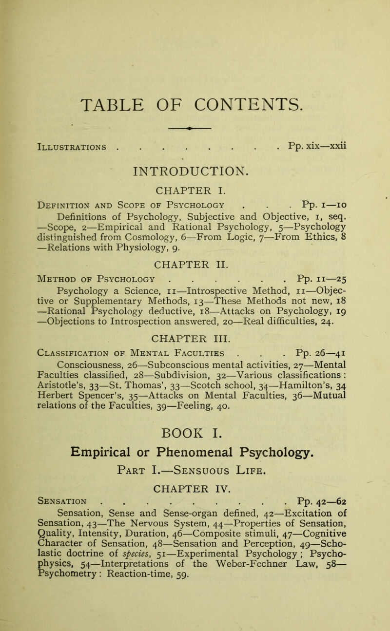 TABLE OF CONTENTS. Illustrations Pp. xix—xxii INTRODUCTION. CHAPTER I. Definition and Scope of Psychology . . Pp. i—io Definitions of Psychology, Subjective and Objective, i, seq. —Scope, 2—Empirical and Rational Psychology, 5—Psychology distinguished from Cosmology, 6—From Logic, 7—From Ethics, 8 —Relations with Physiology, 9. CHAPTER II. Method of Psychology Pp. 11—25 Psychology a Science, n—Introspective Method, n—Objec- tive or Supplementary Methods, 13—These Methods not new, 18 —Rational Psychology deductive, 18—Attacks on Psychology, 19 —Objections to Introspection answered, 20—Real difficulties, 24. CHAPTER III. Classification of Mental Faculties . . . Pp. 26—41 Consciousness, 26—Subconscious mental activities, 27—Mental Faculties classified, 28—Subdivision, 32—Various classifications : Aristotle’s, 33—St. Thomas’, 33—Scotch school, 34—Hamilton’s, 34 Herbert Spencer’s, 35—Attacks on Mental Faculties, 36—Mutual relations of the Faculties, 39—Feeling, 40. BOOK I. Empirical or Phenomenal Psychology. Part I.—Sensuous Life. CHAPTER IV. Sensation Pp. 42—62 Sensation, Sense and Sense-organ defined, 42—Excitation of Sensation, 43—The Nervous System, 44—Properties of Sensation, Quality, Intensity, Duration, 46—Composite stimuli, 47—Cognitive Character of Sensation, 48—Sensation and Perception, 49—Scho- lastic doctrine of species, 51—Experimental Psychology ; Psycho- physics, 54—Interpretations of the Weber-Fechner Law, 58— Psychometry: Reaction-time, 59.