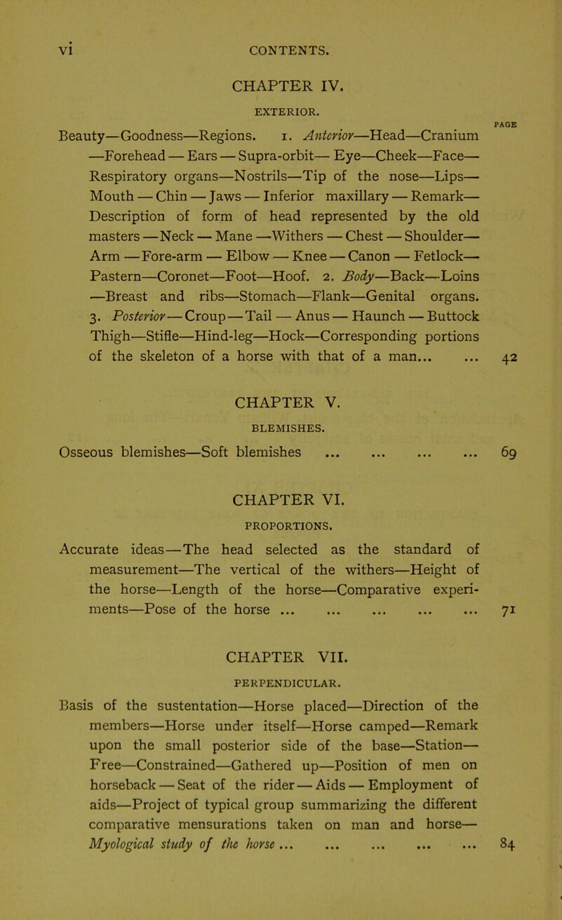 CHAPTER IV. EXTERIOR. PAGE Beauty—Goodness—Régions. i. Anterior—Head—Cranium —Forehead — Ears — Supra-orbit— Eye—Cheek—Face— Respiratory organs—Nostrils—Tip of the nose—Lips— Mouth — Chin — Jaws — Inferior maxillary — Remark— Description of form of head represented by the old masters —Neck — Mane —Withers — Chest — Shoulder— Arm —Fore-arm — Elbow — Knee — Canon — Fetlock— Pastern—Coronet—Foot—Hoof. 2. Body—Back—Loins •—Breast and ribs—Stomach—Flank—Génital organs. 3. Postenov— Croup — Tail — Anus — Haunch — Buttock Thigh—Stifle—Hind-leg—Hock—Corresponding portions of the skeleton of a horse with that of a man... ... 42 CHAPTER V. BLEMISHES. Osseous blemishes—Soft blemishes 69 CHAPTER VI. PROPORTIONS. Accurate ideas—The head selected as the standard of measurement—The vertical of the withers—Height of the horse—Length of the horse—Comparative experi- ments—Pose of the horse ... 71 CHAPTER VII. PERPENDICULAR. Basis of the sustentation—Horse placed—Direction of the members—Horse under itself—Horse camped—Remark upon the small posterior side of the base—Station— Free—Constrained—Gathered up—Position of men on horseback — Seat of the rider — Aids—Employment of aids—Project of typical group summarizing the different comparative mensurations taken on man and horse— Myological study of the horse 84