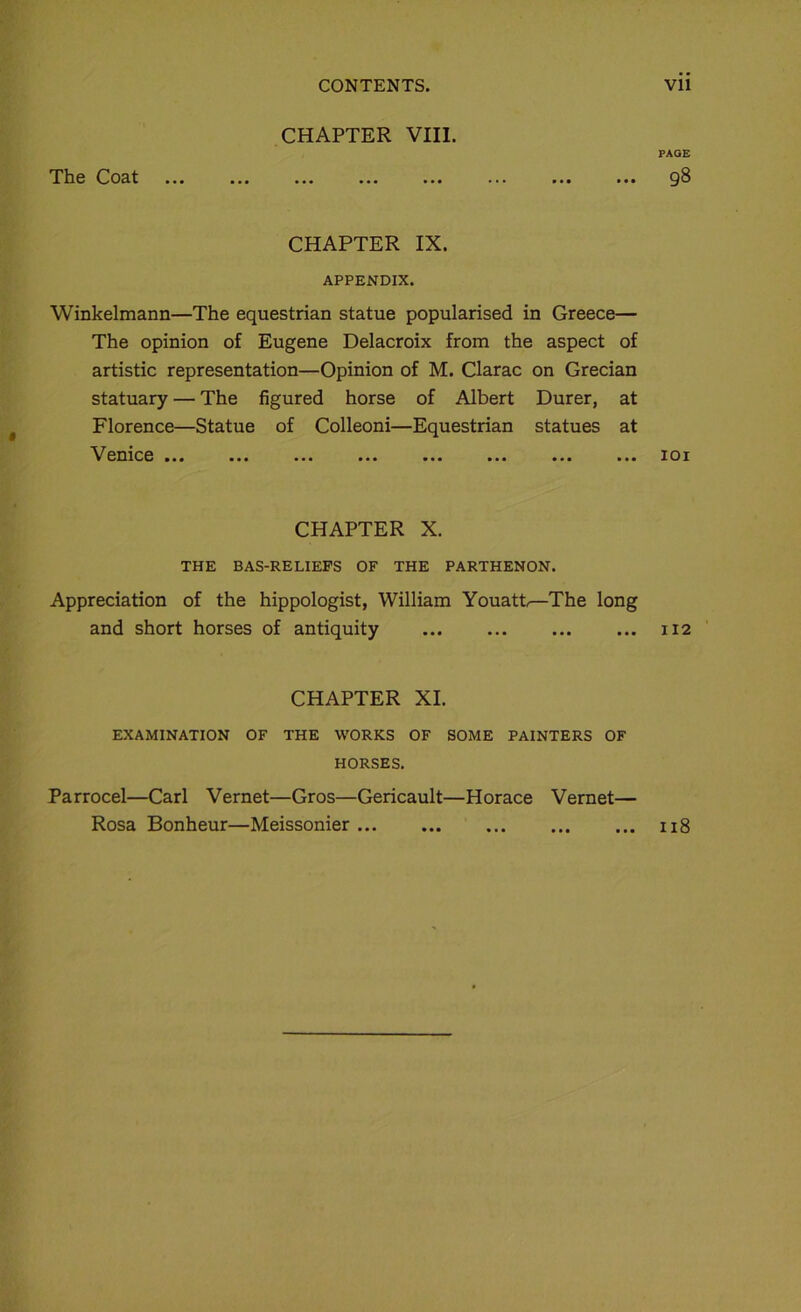 CHAPTER VIII. PAGE TIig Coat ... ... ... ... ... ... ... ... 98 CHAPTER IX. APPENDIX. Winkelmann—The equestrian statue popularised in Greece— The opinion of Eugene Delacroix from the aspect of artistic représentation—Opinion of M. Clarac on Grecian statuary — The figured horse of Albert Durer, at Florence—Statue of Colleoni—Equestrian statues at Vemce ... ... ... ... ... ... ... ... 101 CHAPTER X. THE BAS-RELIEFS OF THE PARTHENON. Appréciation of the hippologist, William Youatt—The long and short horses of antiquity 112 CHAPTER XI. EXAMINATION OF THE WORKS OF SOME PAINTERS OF HORSES. Parrocel—Cari Vernet—Gros—Gericault—Horace Vernet— Rosa Bonheur—Meissonier 118