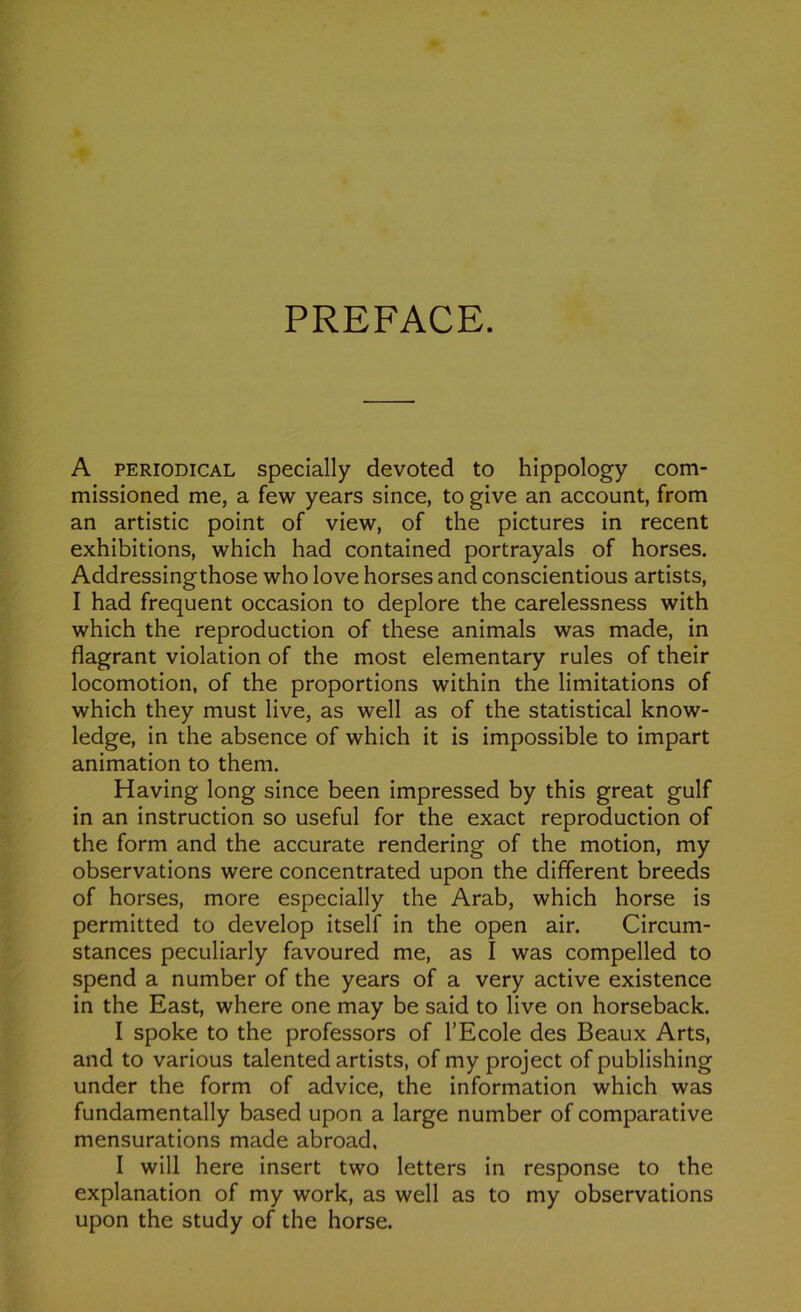 PREFACE. A periodical specially devoted to hippology com- missioned me, a few years since, to give an account, from an artistic point of view, of the pictures in recent exhibitions, which had contained portrayals of horses. Addressingthose who love horses and conscientious artists, I had frequent occasion to déploré the carelessness with which the reproduction of these animais was made, in flagrant violation of the most elementary rules of their locomotion, of the proportions within the limitations of which they must live, as well as of the statistical know- ledge, in the absence of which it is impossible to impart animation to them. Having long since been impressed by this great gulf in an instruction so useful for the exact reproduction of the form and the accurate rendering of the motion, my observations were concentrated upon the different breeds of horses, more especially the Arab, which horse is permitted to develop itself in the open air, Circum- stances peculiarly favoured me, as I was compelled to spend a number of the years of a very active existence in the East, where one may be said to live on horseback. I spoke to the professors of l’Ecole des Beaux Arts, and to various talented artists, of my project of publishing under the form of advice, the information which was fundamentally based upon a large number of comparative mensurations made abroad. I will here insert two letters in response to the explanation of my work, as well as to my observations upon the study of the horse.