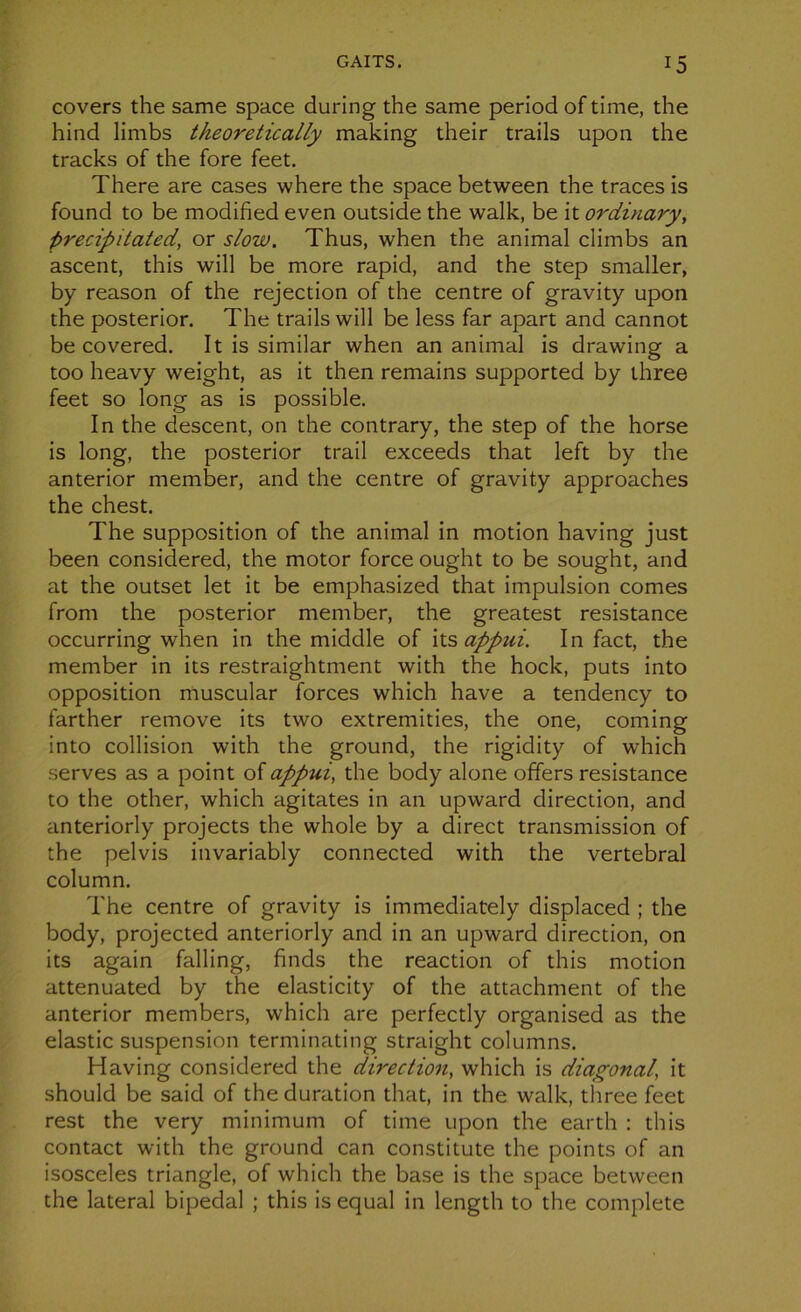 covers the same space during the same period of time, the hind limbs tkeoretically making their trails upon the tracks of the fore feet. There are cases where the space between the traces is found to be modified even outside the walk, be it ordinary, precipitated, or slow. Thus, when the animal climbs an ascent, this will be more rapid, and the step smaller, by reason of the rejection of the centre of gravity upon the posterior. The trails will be less far apart and cannot be covered. It is similar when an animal is drawing a too heavy weight, as it then remains supported by three feet so long as is possible. In the descent, on the contrary, the step of the horse is long, the posterior trail exceeds that left by the anterior member, and the centre of gravity approaches the chest. The supposition of the animal in motion having just been considered, the motor force ought to be sought, and at the outset let it be emphasized that impulsion cornes front the posterior member, the greatest résistance occurring when in the middle of its appui. In fact, the member in its restraightment with the hock, puts into opposition muscular forces which hâve a tendency to farther remove its two extremities, the one, coming into collision with the ground, the rigidity of which serves as a point of appui, the body alone offers résistance to the other, which agitâtes in an upward direction, and anteriorly projects the whole by a direct transmission of the pelvis invariably connected with the vertébral column. The centre of gravity is immediately displaced ; the body, projected anteriorly and in an upward direction, on its again falling, finds the reaction of this motion attenuated by the elasticity of the attachment of the anterior members, which are perfectly organised as the elastic suspension terminating straight columns. Having considered the direction, which is diagonal, it should be said of the duration that, in the walk, three feet rest the very minimum of time upon the earth : this contact with the ground can constitute the points of an isosceles triangle, of which the base is the space between the latéral bipedal ; this is equal in length to the complété