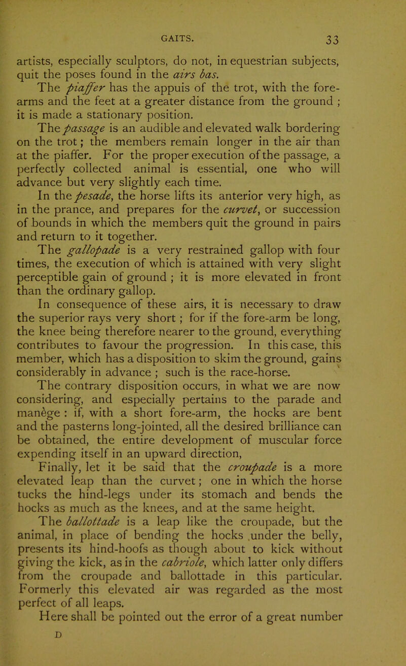 artists, especially sculptors, do not, in equestrian subjects, quit the poses found in the airs bas. The piaffer has the appuis of the trot, with the fore- arms and the feet at a greater distance from the ground ; it is made a stationary position. Thz. passage is an audible and elevated walk bordering on the trot ; the members remain longer in the air than at the piaffer. For the proper execution of the passage, a perfectly collected animal is essential, one who will advance but very slightly each time. In thepesade, the horse lifts its anterior very high, as in the prance, and préparés for the curvet, or succession of bounds in which the members quit the ground in pairs and return to it together. The gallopade is a very restrained gallop with four times, the execution of which is attained with very slight perceptible gain of ground ; it is more elevated in front than the ordinary gallop. In conséquence of these airs, it is necessary to draw the superior rays very short ; for if the fore-arm be long, the knee being therefore nearer to the ground, everything contributes to favour the progression. In this case, this member, which has a disposition to skim the ground, gains considerably in advance ; such is the race-horse. The contrary disposition occurs, in what we are now considering, and especially pertains to the parade and manège : if, with a short fore-arm, the hocks are bent and the pasterns long-jointed, ail the desired brilliance can be obtained, the entire development of muscular force expending itself in an upward direction, Finally, let it be said that the croupade is a more elevated leap than the curvet ; one in which the horse tucks the hind-legs under its stomach and bends the hocks as much as the knees, and at the same height. The ballottade is a leap like the croupade, but the animal, in place of bending the hocks under the belly, présents its hind-hoofs as though about to kick without giving the kick, as in the cabriole, which latter only differs from the croupade and ballottade in this particular. Formerly this elevated air was regarded as the most perfect of ail leaps. Here shall be pointed out the error of a great number D