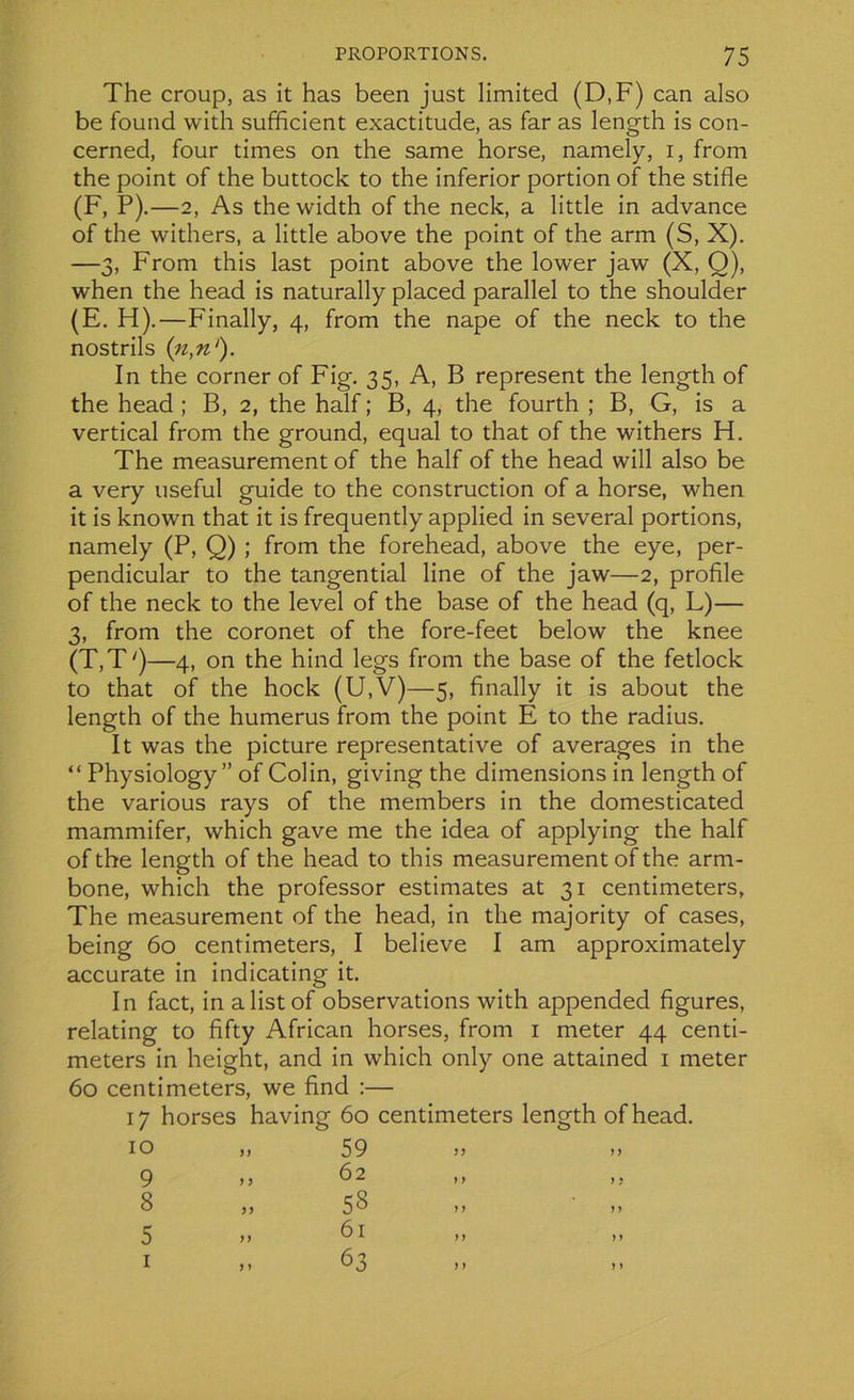 The croup, as it has been just limited (D,F) can also be found with sufficient exactitude, as far as length is con- cerned, four times on the same horse, namely, i, from the point of the buttock to the inferior portion of the stifle (F, P).—2, As thewidth of the neck, a little in advance of the withers, a little above the point of the arm (S, X). —3, From this last point above the lower jaw (X, Q), when the head is naturally placed parallel to the shoulder (E. H).—Finally, 4, from the nape of the neck to the nostrils (n,n‘). In the corner of Fig. 35, A, B represent the length of the head ; B, 2, the half ; B, 4, the fourth ; B, G, is a vertical from the ground, equal to that of the withers H. The measurement of the half of the head will also be a very useful guide to the construction of a horse, when it is known that it is frequently applied in several portions, namely (P, Q) ; from the forehead, above the eye, per- pendicular to the tangential line of the jaw—2, profile of the neck to the level of the base of the head (q, L)— 3, from the coronet of the fore-feet below the knee (T,T')—4, on the hind legs from the base of the fetlock to that of the hock (U,V)—5, finally it is about the length of the humérus from the point E to the radius. It was the picture représentative of averages in the “ Physiology ” of Colin, giving the dimensions in length of the various rays of the members in the domesticated mammifer, which gave me the idea of applying the half of the length of the head to this measurement of the arm- bone, which the professor estimâtes at 31 centimeters, The measurement of the head, in the majority of cases, being 60 centimeters, I believe I am approximately accurate in indicating it. In fact, in alistof observations with appended figures, relating to fifty African horses, from 1 meter 44 centi- meters in height, and in which only one attained 1 meter 60 centimeters, we find :— 17 horses having 60 centimeters length ofhead. 10 >» 59 >> >> 9 > > b ^ ,, ,, 8 „ 58 5 >> b 1 ,, ,, 1 > » 63 ,, ,,