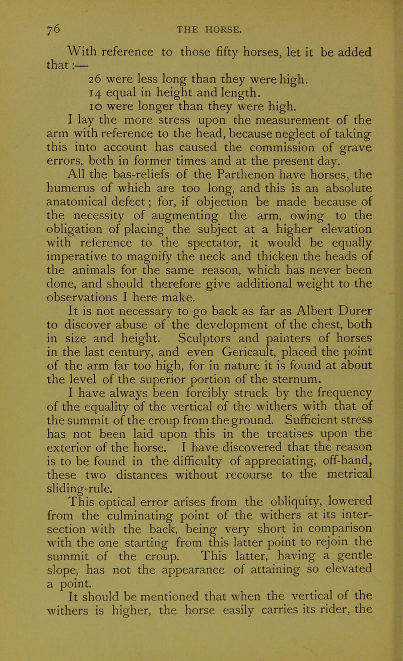 With reference to those fifty horses, let it be added that :— 26 were less long than they werehigh. 14 equal in heigbt and length. 10 were longer than they were high. I lay the more stress upon the measurement of the arm with reference to the head, because neglect of taking this into account has caused the commission of grave errors, both in former times and at the présent day. Ail the bas-reliefs of the Parthenon hâve horses, the humérus of which are too long, and this is an absolute anatomical defect ; for, if objection be made because of the necessity of augmenting the arm, owing to the obligation of placing the subject at a higher élévation with reference to the spectator, it would be equally impérative to magnify the neck and thicken the heads of the animais for the same reason, which has never been done, and should therefore give additional weight to the observations I here make. It is not necessary to go back as far as Albert Durer to discover abuse of the development of the chest, both in size and height. Sculptors and painters of horses in the last century, and even Gericault, placed the point of the arm far too high, for in nature it is found at about the level of the superior portion of the sternum. I hâve always been forcibly struck by the frequency of the equality of the vertical of the withers with that of the summit of the croup from the ground. Sufficient stress has not been laid upon this in the treatises upon the exterior of the horse. I hâve discovered that the reason is to be found in the difficulty of appreciating, off-hand, these two distances without recourse to the metrical sliding-rule. This optical error arises from the obliquity, lowered from the culminating point of the withers at its inter- section with the back, being very short in comparison with the one starting from this latter point to rejoin the summit of the croup. This latter, having a gentle slope, has not the appearance of attaining so elevated a point. It should be mentioned that when the vertical of the withers is higher, the horse easily carries its rider, the