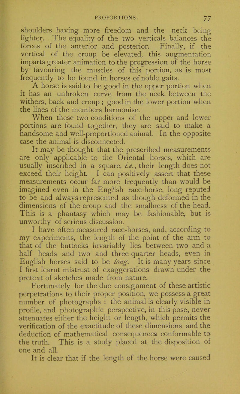 shoulders having more freedom and the neck being lighter. The equality of the two verticals balances the forces of the anterior and posterior. Finally, if the vertical of the croup be elevated, this augmentation imparts greater animation to the progression of the horse by favouring the muscles of this portion, as is most frequently to be found in horses of noble gaits. A horse is said to be good in the upper portion when it has an unbroken curve from the neck between the withers, back and croup ; good in the lower portion when the lines of the members harmonise. When these two conditions of the upper and lower portions are found together, they are said to make a handsome and well-proportionedanimal. In the opposite case the animal is disconnected. It may be thought that the prescribed measurements are only applicable to the Oriental horses, which are usually inscribed in a square, i.e., their length does not exceed their height. I can positively assert that these measurements occur far more frequently than would be imagined even in the EngKsh race-horse, long réputée! to be and always represented as though deformed in the dimensions of the croup and the smallness of the head. This is a phantasy which may be fashionable, but is unworthy of serious discussion. I hâve often measured race-horses, and, according to my experiments, the length of the point of the arm to that of the buttocks invariably lies between two and a half heads and two and three quarter heads, even in English horses said to be long. It is many years since I first learnt mistrust of exaggerations drawn under the pretext of sketches made from nature. Fortunately for the due consignment of these artistic perpétrations to their proper position, we possess a great number of photographs : the animal is clearly visible in profile, and photographie perspective, in this pose, never atténuâtes either the height or length, which permits the vérification of the exactitude of these dimensions and the déduction of mathematical conséquences conformable to the truth. This is a study placed at the disposition of one and ail. It is clear that if the length of the horse were causée!