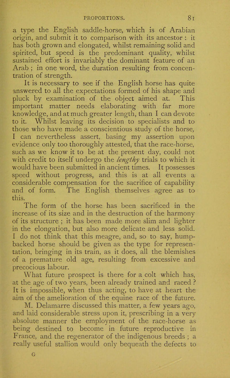 a type the English saddle-horse, which is of Arabian origin, and submit it to comparison with its ancestor : it has both grown and elongated, whilst remaining solid and spirited, but speed is the prédominant quality, whilst sustained effort is invariably the dominant feature of an Arab ; in one word, the duration resulting from concen- tration of strength. It is necessary to see if the English horse has quite answered to ail the expectations formed of his shape and pluck by examination of the object aimed at. This important matter needs elaborating with far more knowledge, and at much greater length, than I can devote to it. Whilst leaving its decision to specialists and to those who hâve made a conscientious study of the horse, I can nevertheless assert, basing my assertion upon evidence only too thoroughly attested, that the race-horse, such as we know it to be at the présent day, could not with crédit to itself undergo the lengthy trials to which it would hâve been submitted in ancient times. It possesses speed without progress, and this is at ail events a considérable compensation for the sacrifice of capability and of form. The English themselves agréé as to this. The form of the horse has been sacrificed in the increase of its size and in the destruction of the harmony of its structure ; it has been made more slim and lighter in the élongation, but also more délicate and less solid. I do not think that this meagre, and, so to say, ’nump- backed horse should be given as the type for représen- tation, bringing in its train, as it does, ail the blemishes of a prématuré old âge, resulting from excessive and precocious labour. What future prospect is there for a colt which has, at the âge of two years, been already trained and raced ? It is impossible, when thus acting, to hâve at heart the aim of the amelioration of the equine race of the future. M. Delamarre discussed this matter, a few years ago, and laid considérable stress upon it, prescribing in a very absolute manner the employment of the race-horse as being destined to become in future reproductive in France, and the regenerator of the indigenous breeds ; a really useful stalhon would only bequeath the defects to G