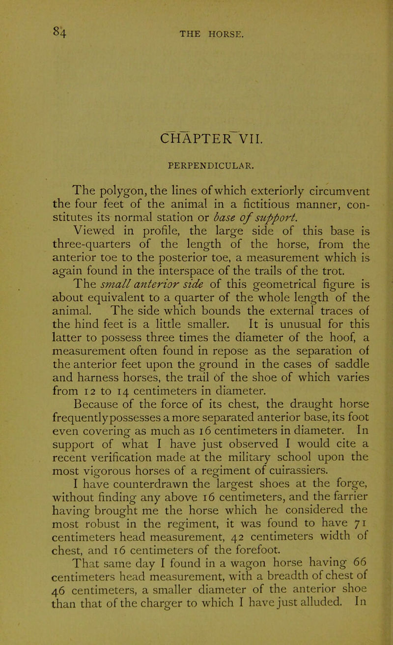 CHAPTER VII. PERPENDICULAR. The polygon, the lines of which exteriorly circumvent the four feet of the animal in a fictitious manner, con- stitutes its normal station or base of support. Viewed in profile, the large side of this base is three-quarters of the length of the horse, from the anterior toe to the posterior toe, a measurement which is again found in the interspace of the trails of the trot. The S7iiall anterior side of this geometrical figure is about équivalent to a quarter of the whole length of the animal. The side which bounds the external traces of the hind feet is a little smaller. It is unusual for this latter to possess three times the diameter of the hoof, a measurement often found in repose as the séparation of the anterior feet upon the ground in the cases of saddle and harness horses, the trail ôf the shoe of which varies from 12 to 14 centimeters in diameter. Because of the force of its chest, the draught horse frequentlypossesses a more separated anterior base, its foot even covering as much as 16 centimeters in diameter. In support of what I hâve just observed I would cite a recent vérification made at the military school upon the most vigorous horses of a régiment of cuirassiers. I hâve counterdrawn the largest shoes at the forge, without finding any above 16 centimeters, and the farrier having brought me the horse which he considered the most robust in the régiment, it was found to hâve 71 centimeters head measurement, 42 centimeters width of chest, and 16 centimeters of the forefoot. That same day I found in a wagon horse having 66 centimeters head measurement, with a breadth of chest of 46 centimeters, a smaller diameter of the anterior shoe than that of the charger to which I hâve just alluded. In