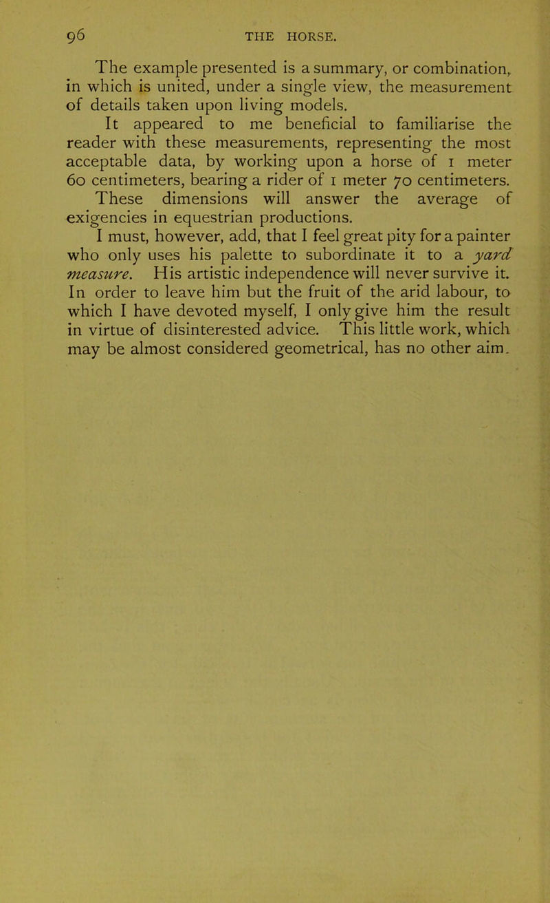 The example presented is a summary, or combination, in which is united, under a single view, the measurement of details taken upon living models. It appeared to me bénéficiai to familiarise the reader with these measurements, representing the most acceptable data, by working upon a horse of i meter 60 centimeters, bearing a rider of i meter 70 centimeters. These dimensions will answer the average of exigencies in equestrian productions. I must, however, add, that I feel great pity for a painter who only uses his palette to subordinate it to a yard measure. His artistic independence will never survive it. In order to leave him but the fruit of the arid labour, to which I hâve devoted myself, I onlygive him the resuit in virtue of disinterested advice. This little work, which may be almost considered geometrical, lias no other aim.