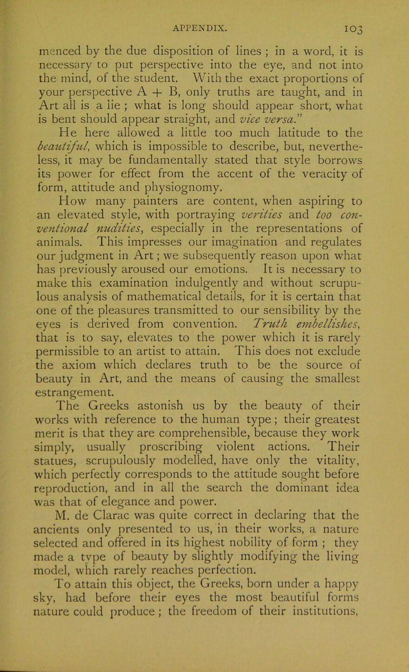 menced by the due disposition of lines ; in a word, it is necessary to put perspective into the eye, and not into the mind, of the student. With the exact proportions of your perspective A + B, only truths are taught, and in Art ail is a lie ; what is long should appear short, what is bent should appear straight, and vice versai’ He here allowed a little too much latitude to the beâutiful, which is impossible to describe, but, neverthe- less, it may be funclamentally stated that style borrows its power for effect from the accent of the veracity of form, attitude and physiognomy. How rnany painters are content, when aspiring to an elevated style, with portraying verities and too con- ventional nudities, especially in the représentations of animais. This impresses our imagination and régulâtes our judgment in Art ; we subsequently reason upon what has previously aroused our émotions. It is necessary to make this examination indulgently and without scrupu- lous analysis of mathematical details, for it is certain that one of the pleasures transmitted to our sensibility by the eyes is derived from convention. Truth embellishes, that is to say, elevates to the power which it is rarely permissible to an artist to attain. This does not exclude the axiom which déclarés truth to be the source of beauty in Art, and the means of causing the smallest estrangement. The Greeks astonish us by the beauty of their works with reference to the human type ; their greatest merit is that they are compréhensible, because they work simply, usually proscribing violent actions. Their statues, scrupulously modelled, hâve only the vitality, which perfectly corresponds to the attitude sought before reproduction, and in ail the search the dominant idea was that of elegance and power. M. de Clarac was quite correct in declaring that the ancients only presentecl to us, in their works, a nature selected and oftered in its highest nobility of form ; they made a type of beauty by slightly modifying the living model, which rarely reaches perfection. To attain this object, the Greeks, born under a happy sky, hacl before their eyes the most beâutiful forms nature could produce ; the freedom of their institutions,