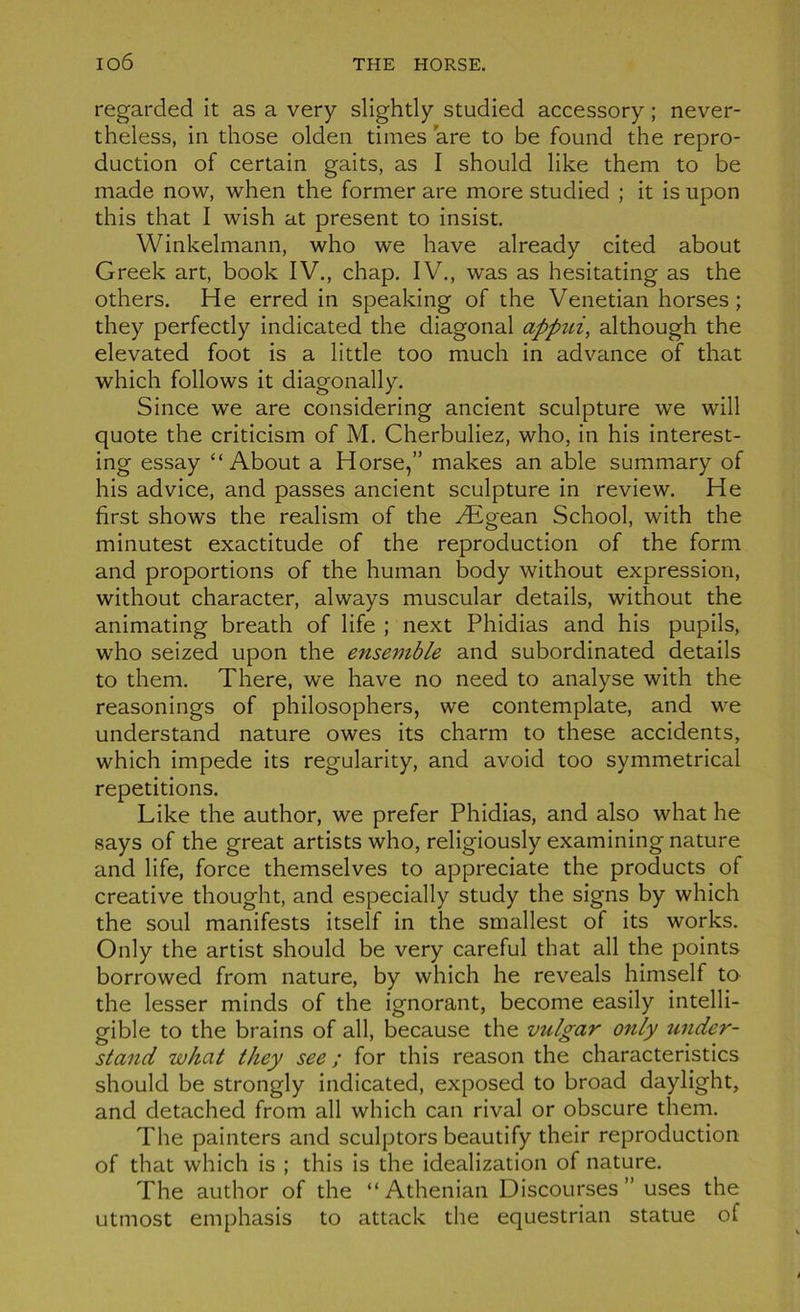 regarded it as a very slightly studied accessory ; never- theless, in those olden times are to be found the repro- duction of certain gaits, as I should like them to be made now, when the former are more studied ; it is upon this that I wish at présent to insist. Winkelmann, who we hâve already cited about Greek art, book IV., chap. IV., was as hesitating as the others. He erred in speaking of the Venetian horses ; they perfectly indicated the diagonal appiii, although the elevated foot is a little too much in advance of that which follows it diagonally. Since we are considering ancient sculpture we will quote the criticism of M. Cherbuliez, who, in his interest- ing essay “About a Horse,” makes an able summary of his advice, and passes ancient sculpture in review. He first shows the realism of the Ægean School, with the minutest exactitude of the reproduction of the form and proportions of the human body without expression, without character, always muscular details, without the animating breath of life ; next Phidias and his pupils, who seized upon the ensemble and subordinated details to them. There, we hâve no need to analyse with the reasonings of philosophers, we contemplate, and we understand nature owes its charm to these accidents, which impede its regularity, and avoid too symmetrical répétitions. Like the author, we prefer Phidias, and also what he says of the great artists who, religiously examining nature and life, force themselves to appreciate the products of créative thought, and especially study the signs by which the soûl manifests itself in the smallest of its works. Only the artist should be very careful that ail the points borrowed from nature, by which he reveals himself to the lesser minds of the ignorant, become easily intelli- gible to the brains of ail, because the vulgar only tcnder- stand what they see ; for this reason the characteristics should be strongly indicated, exposed to broad daylight, and detached from ail which can rival or obscure them. The painters and sculptors beautify their reproduction of that which is ; this is the idealization of nature. The author of the “Athenian Discourses” uses the utmost emphasis to attack the equestrian statue of