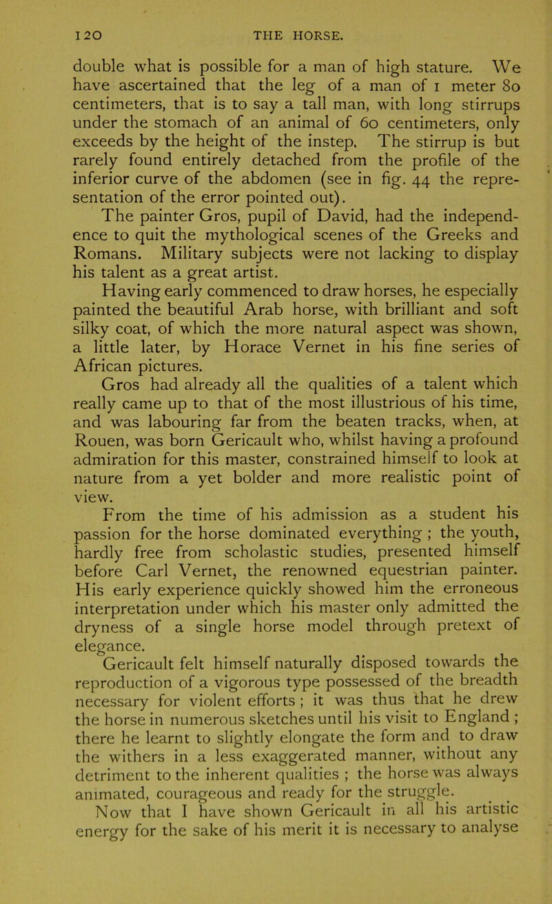 double what is possible for a man of high stature. We hâve ascertained that the leg of a man of i meter 80 centimeters, that is to say a tall man, with long stirrups under the stomach of an animal of 60 centimeters, only exceeds by the height of the instep. The stirrup is but rarely found entirely detached from the profile of the inferior curve of the abdomen (see in fig. 44 the repré- sentation of the error pointed out). The painter Gros, pupil of David, had the independ- ence to quit the mythological scenes of the Greeks and Romans. Military subjects were not lacking to display his talent as a great artist. Having early commenced to draw horses, he especially painted the beautiful Arab horse, with brilliant and soft silky coat, of which the more natural aspect was shown, a little later, by Horace Vernet in his fine sériés of African pictures. Gros had already ail the qualities of a talent which really came up to that of the most illustrious of his time, and was labouring far from the beaten tracks, when, at Rouen, was born Gericault who, whilst having a profound admiration for this master, constrained himself to look at nature from a yet bolder and more realistic point of view. From the time of his admission as a student his passion for the horse dominated everything ; the youth, hardly free from scholastic studies, presented himself before Cari Vernet, the renowned equestrian painter. His early expérience quickly showed him the erroneous interprétation under which his master only admitted the dryness of a single horse model through pretext of elegance. Gericault felt himself naturally disposed towards the reproduction of a vigorous type possessed of the breadth necessary for violent efforts ; it was thns that he drew the horse in numerous sketches until his visit to England ; there he learnt to slightly elongate the form and to draw the withers in a less exaggerated manner, withont any détriment to the inhérent qualities ; the horse was always ammated, courageous and ready for the struggle. Now that I hâve shown Gericault in ail his artistic energy for the sake of his merit it is necessary to analyse