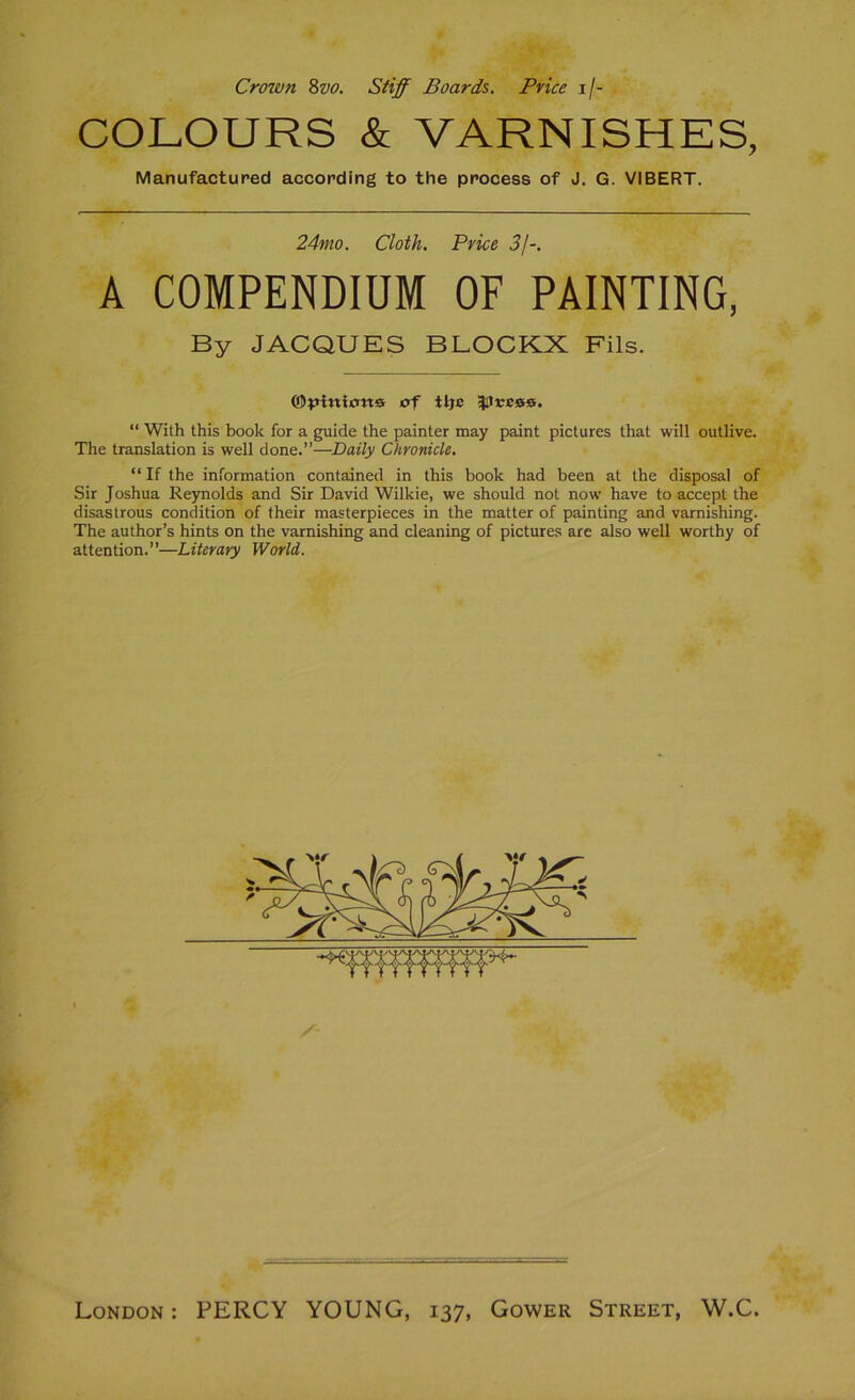 Crown 8vo. Stiff Boards. Price i/- COLOURS & VARNISHES, Manufacturée! according to the process of J. G. VIBERT. 24mo. Cloth. Price 3J-. A COMPENDIUM OF PAINTING, By JACQUES BLOCKX Fils. ©piniort» of ttje ^Uress. “ With this book for a guide the painter may paint pictures that will outlive. The translation is well done.”—Daily Chronicle. “ If the information contained in this book had been at the disposai of Sir Joshua Reynolds and Sir David Wilkie, we should not now hâve to accept the disastrous condition of their masterpieces in the matter of painting and varnishing. The author’s hints on the varnishing and cleaning of pictures are also well worthy of attention.”—Literary World. London: PERCY YOUNG, 137, Gower Street, W.C.